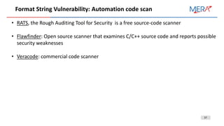 37
Format String Vulnerability: Automation code scan
• RATS, the Rough Auditing Tool for Security is a free source-code scanner
• Flawfinder: Open source scanner that examines C/C++ source code and reports possible
security weaknesses
• Veracode: commercial code scanner
 