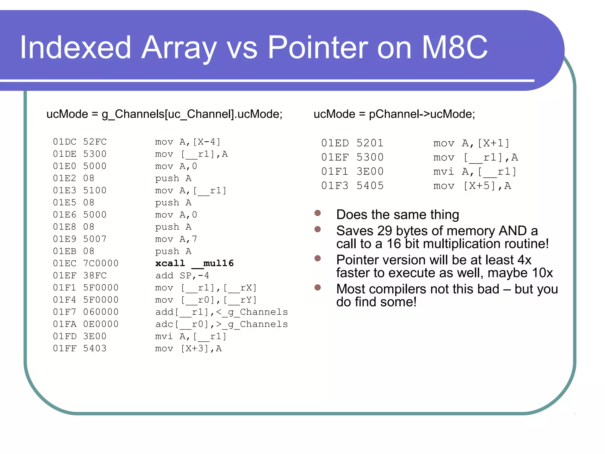Indexed Array vs Pointer on M8C
 ucMode = g_Channels[uc_Channel].ucMode;   ucMode = pChannel->ucMode;

  01DC   52FC     mov A,[X-4]               01ED   5201        mov   A,[X+1]
  01DE   5300     mov [__r1],A              01EF   5300        mov   [__r1],A
  01E0   5000     mov A,0
                                            01F1   3E00        mvi   A,[__r1]
  01E2   08       push A
  01E3   5100     mov A,[__r1]              01F3   5405        mov   [X+5],A
  01E5   08       push A
  01E6   5000     mov A,0                   Does the same thing
  01E8   08       push A                    Saves 29 bytes of memory AND a
  01E9   5007     mov A,7
  01EB   08       push A
                                             call to a 16 bit multiplication routine!
  01EC   7C0000   xcall __mul16             Pointer version will be at least 4x
  01EF   38FC     add SP,-4                  faster to execute as well, maybe 10x
  01F1   5F0000   mov [__r1],[__rX]         Most compilers not this bad – but you
  01F4   5F0000   mov [__r0],[__rY]          do find some!
  01F7   060000   add[__r1],<_g_Channels
  01FA   0E0000   adc[__r0],>_g_Channels
  01FD   3E00     mvi A,[__r1]
  01FF   5403     mov [X+3],A
 