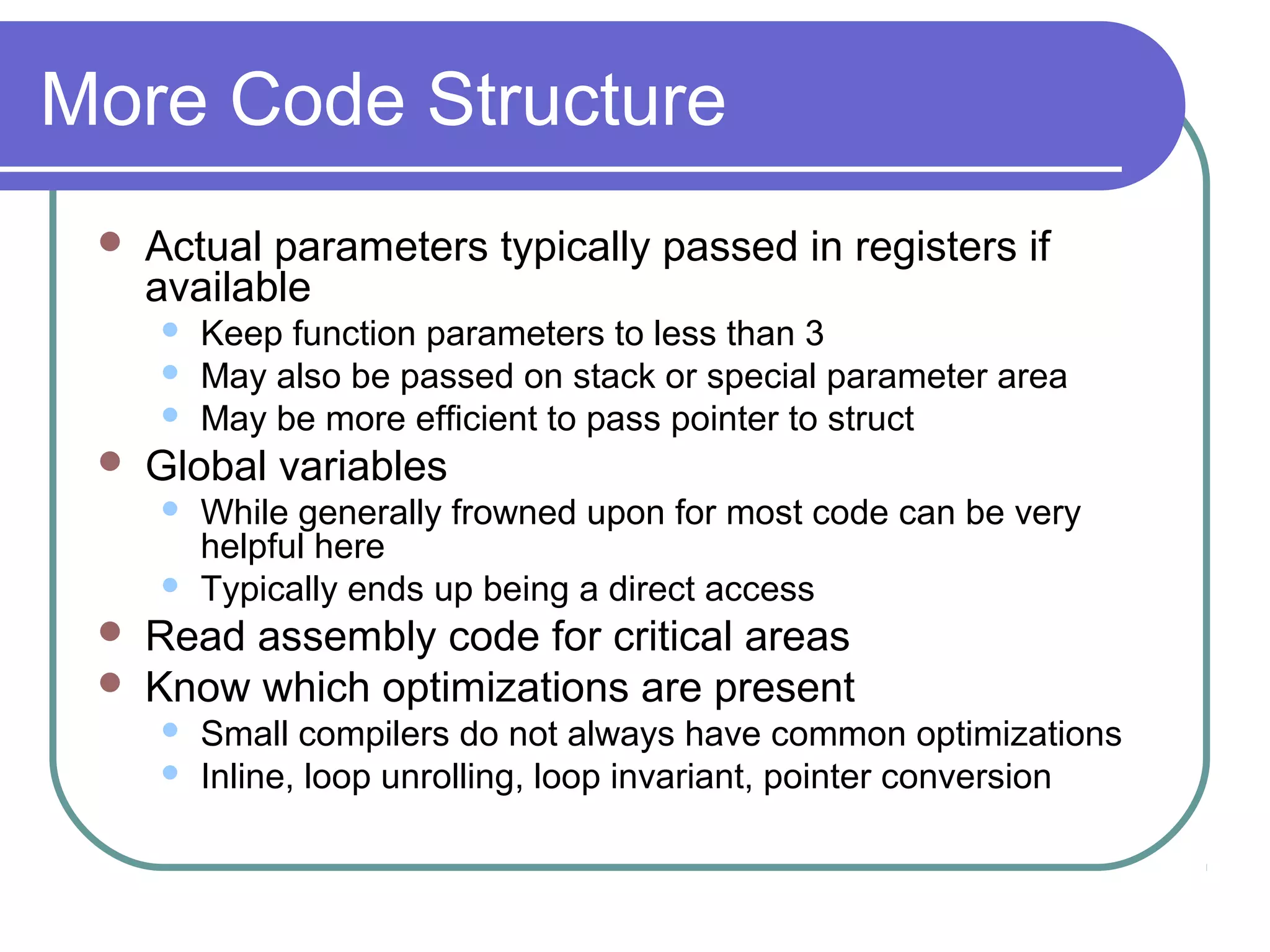 More Code Structure
    Actual parameters typically passed in registers if
     available
        Keep function parameters to less than 3
        May also be passed on stack or special parameter area
        May be more efficient to pass pointer to struct
    Global variables
        While generally frowned upon for most code can be very
         helpful here
        Typically ends up being a direct access
    Read assembly code for critical areas
    Know which optimizations are present
        Small compilers do not always have common optimizations
        Inline, loop unrolling, loop invariant, pointer conversion
 