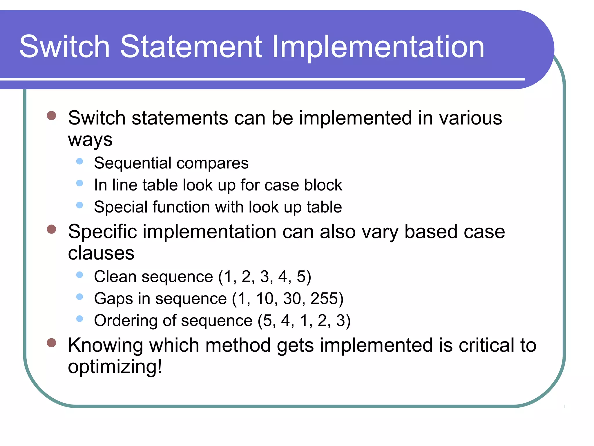 Switch Statement Implementation

    Switch statements can be implemented in various
     ways
        Sequential compares
        In line table look up for case block
        Special function with look up table
    Specific implementation can also vary based case
     clauses
        Clean sequence (1, 2, 3, 4, 5)
        Gaps in sequence (1, 10, 30, 255)
        Ordering of sequence (5, 4, 1, 2, 3)
    Knowing which method gets implemented is critical to
     optimizing!
 