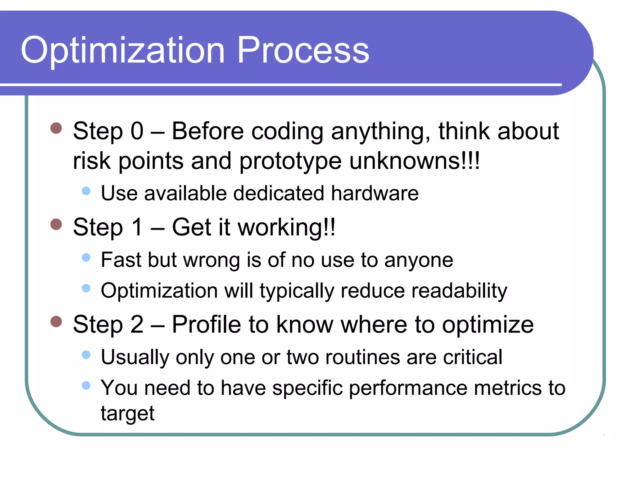 Optimization Process
  Step  0 – Before coding anything, think about
   risk points and prototype unknowns!!!
      Use available dedicated hardware
  Step   1 – Get it working!!
    Fast but wrong is of no use to anyone
    Optimization will typically reduce readability

  Step   2 – Profile to know where to optimize
    Usually only one or two routines are critical
    You need to have specific performance metrics to
     target
 