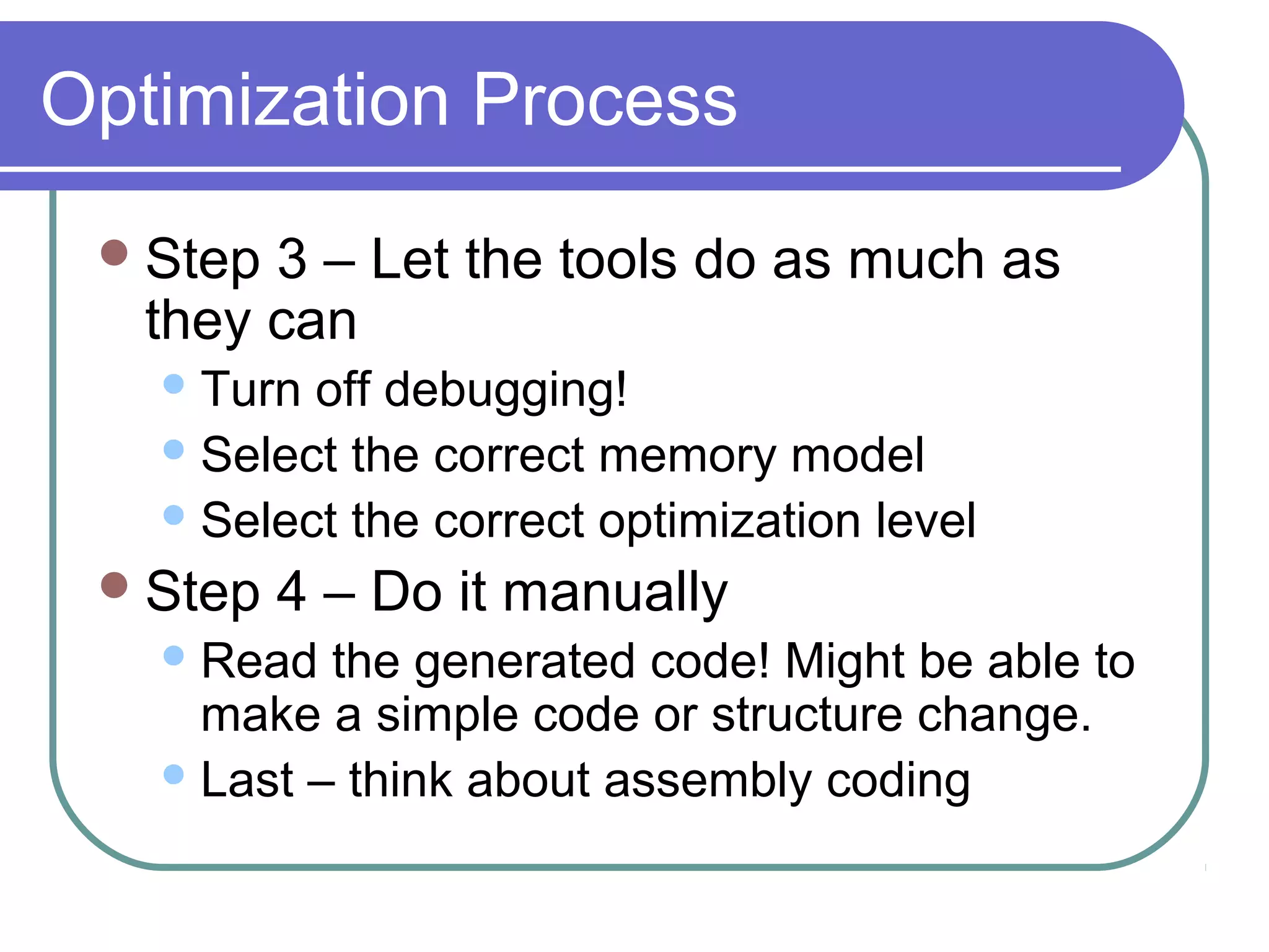 Optimization Process
  Step 3 – Let the tools do as much as
   they can
    Turn off debugging!
    Select the correct memory model
    Select the correct optimization level

  Step   4 – Do it manually
    Read  the generated code! Might be able to
     make a simple code or structure change.
    Last – think about assembly coding
 