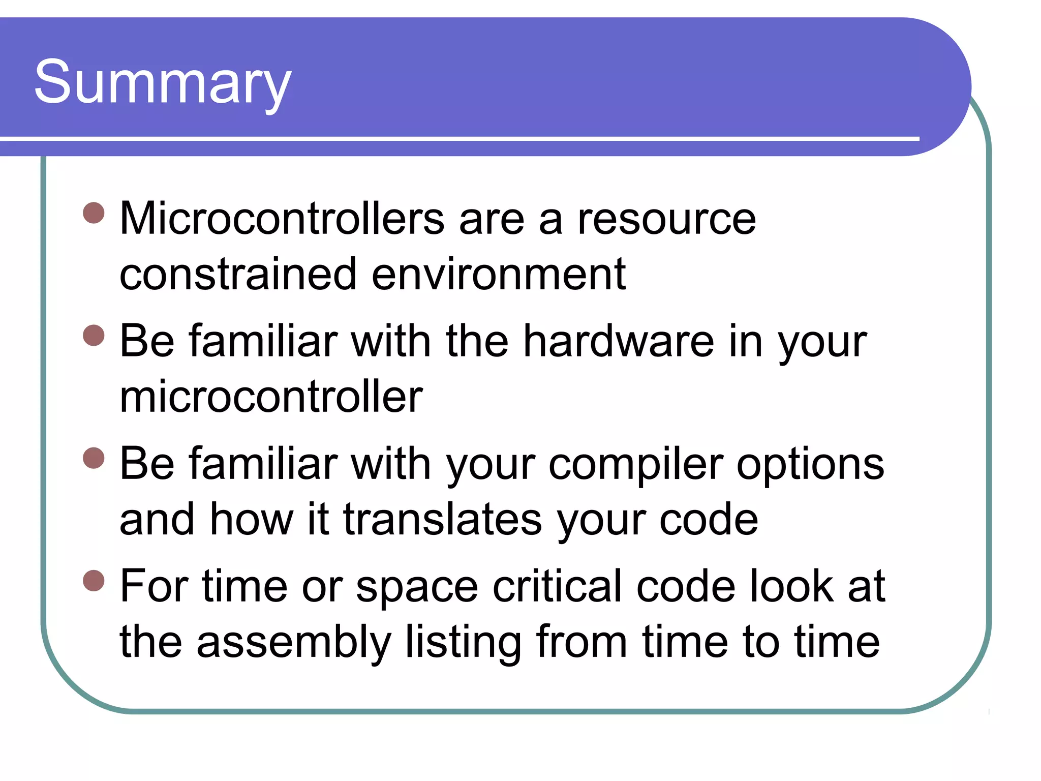 Summary

  Microcontrollers  are a resource
   constrained environment
  Be familiar with the hardware in your
   microcontroller
  Be familiar with your compiler options
   and how it translates your code
  For time or space critical code look at
   the assembly listing from time to time
 