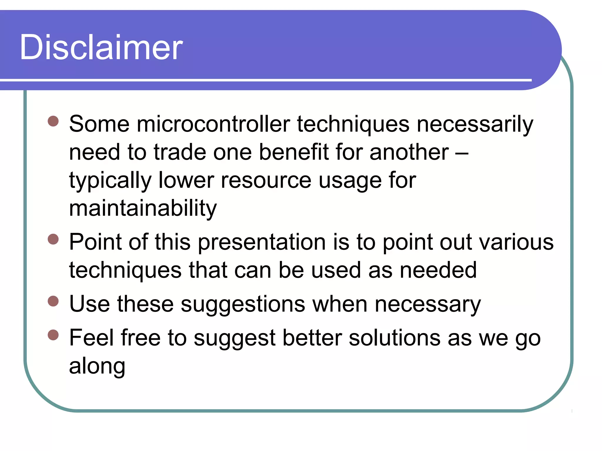 Disclaimer
  Some   microcontroller techniques necessarily
   need to trade one benefit for another –
   typically lower resource usage for
   maintainability
  Point of this presentation is to point out various
   techniques that can be used as needed
  Use these suggestions when necessary
  Feel free to suggest better solutions as we go
   along
 