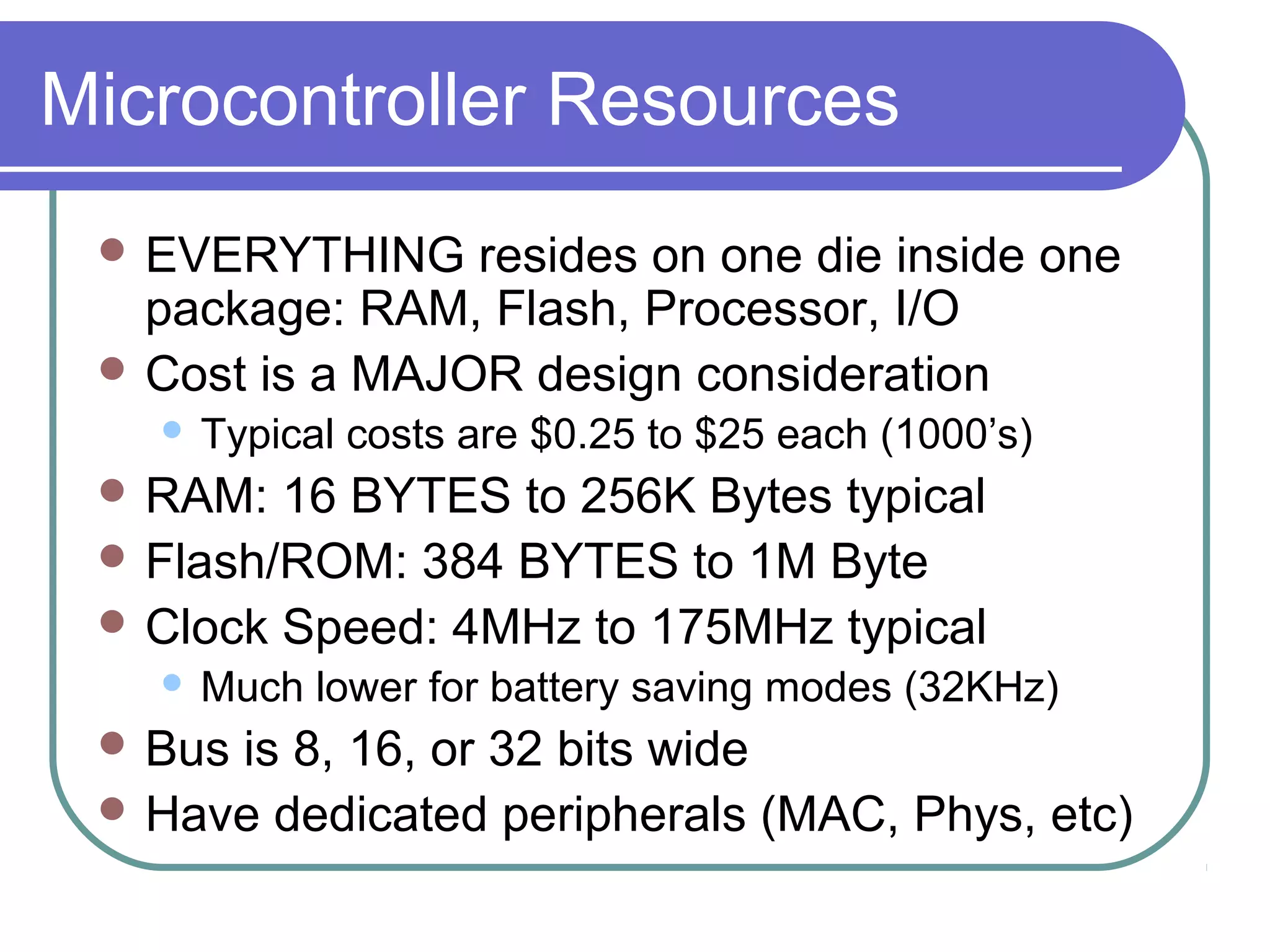 Microcontroller Resources
  EVERYTHING    resides on one die inside one
   package: RAM, Flash, Processor, I/O
  Cost is a MAJOR design consideration
      Typical costs are $0.25 to $25 each (1000’s)
  RAM:  16 BYTES to 256K Bytes typical
  Flash/ROM: 384 BYTES to 1M Byte
  Clock Speed: 4MHz to 175MHz typical
      Much lower for battery saving modes (32KHz)
  Busis 8, 16, or 32 bits wide
  Have dedicated peripherals (MAC, Phys, etc)
 