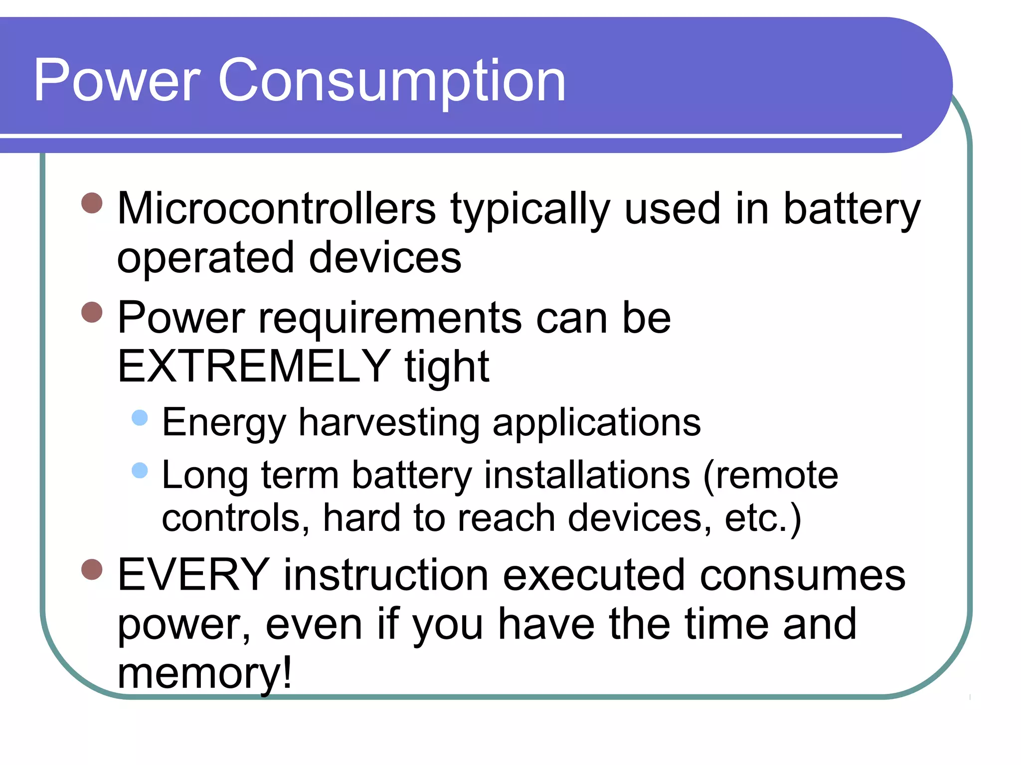 Power Consumption
  Microcontrollers
                  typically used in battery
   operated devices
  Power requirements can be
   EXTREMELY tight
    Energy  harvesting applications
    Long term battery installations (remote
     controls, hard to reach devices, etc.)
  EVERY  instruction executed consumes
  power, even if you have the time and
  memory!
 