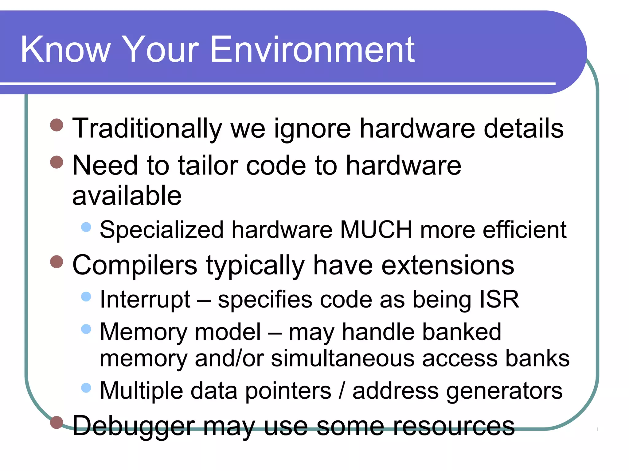 Know Your Environment
  Traditionallywe ignore hardware details
  Need to tailor code to hardware
   available
    Specialized   hardware MUCH more efficient
  Compilers     typically have extensions
    Interrupt – specifies code as being ISR
    Memory model – may handle banked
     memory and/or simultaneous access banks
    Multiple data pointers / address generators

  Debugger      may use some resources
 
