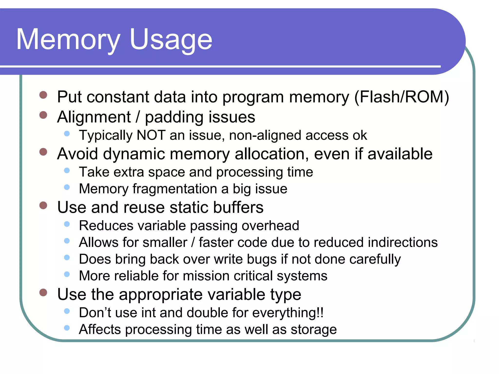 Memory Usage
    Put constant data into program memory (Flash/ROM)
    Alignment / padding issues
        Typically NOT an issue, non-aligned access ok
    Avoid dynamic memory allocation, even if available
        Take extra space and processing time
        Memory fragmentation a big issue
    Use and reuse static buffers
        Reduces variable passing overhead
        Allows for smaller / faster code due to reduced indirections
        Does bring back over write bugs if not done carefully
        More reliable for mission critical systems
    Use the appropriate variable type
        Don’t use int and double for everything!!
        Affects processing time as well as storage
 