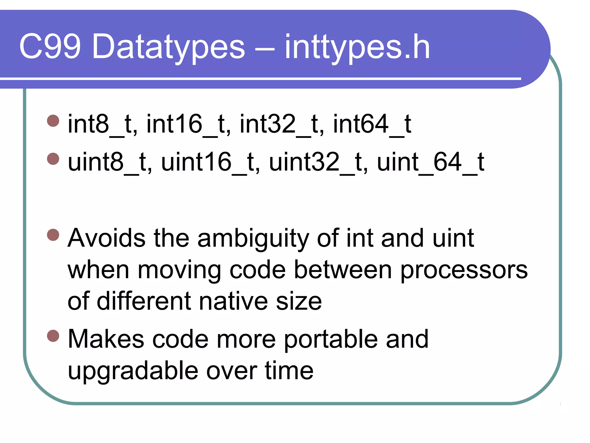 C99 Datatypes – inttypes.h

  int8_t,int16_t, int32_t, int64_t
  uint8_t, uint16_t, uint32_t, uint_64_t


  Avoids   the ambiguity of int and uint
   when moving code between processors
   of different native size
  Makes code more portable and
   upgradable over time
 