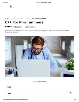 9/22/2019 C++ For Programmers - Edukite
https://edukite.org/course/c-for-programmers-udacity/ 1/8
HOME / COURSE / TECHNOLOGY / SCIENCE / C++ FOR PROGRAMMERS
C++ For Programmers
( 9 REVIEWS ) 1883 STUDENTS
The functions present in C++ programs can easily be gured out once you learn how to modify
function and how …

FREE
1 YEAR
TAKE THIS COURSE
 