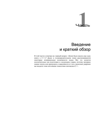 1
                                                  Часть




                                     Введение
                               и краткий обзор
В этой части я отвечаю на главный вопрос: «Зачем было писать еще одну
книгу о С++»? Далее в головокружительном темпе рассматриваются
некоторые нетривиальные возможности языка. Все это делается
исключительно для подготовки к следующим главам, поэтому материал
можно читать или пропускать в зависимости от того, насколько уверенно
вы владеете теми или иными тонкостями синтаксиса С++.
 