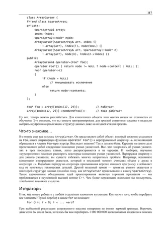 117
     class ArrayCursor {
     friend class SparseArray;
     private:
           SparseArray& array;
           Index index;
           SparseArray::Node* node;
           ArrayCursor(SparseArray& arr, Index i)
                : array(arr), index(i), node(NULL) {}
           ArrayCursor(SparseArray& arr, SparseArray::Node* n)
                : array(arr), node(n), index(n->index) {}
     public:
           ArrayCursor& operator=(Foo* foo);
           operator Foo*() { return node != NULL ? node->content : NULL; };
           Foo* operator->()
           {
                if (node = NULL)
                       // Инициировать исключение
                else
                       return node->contents;
           }
     };


     Foo* foo = array[Index(17, 29)];                   // Работает
     array[Index(17, 29)]->MemberOfFoo();              // Тоже работает

Ну вот, теперь можно расслабиться. Для клиентского объекта наш массив ничем не отличается от
обычного. Это означает, что вы можете программировать для простой семантики массива и отдельно
выбрать внутреннюю реализацию структур данных даже на поздней стадии проекта.

Что-то знакомое…
Взгляните еще раз на класс ArrayCursor. Он представляет собой объект, который косвенно ссылается
на Foo, имеет операторную функцию operator Foo*() и перегруженный оператор ->, позволяющий
обращаться к членам Foo через курсор. Выглядит знакомо? Так и должно быть. Курсоры на самом деле
представляют собой следующее поколение умных указателей. Все, что говорилось об умных указате-
лях в трех последних главах, легко распространяется и на курсоры. И наоборот, изучение
«курсорологии» помогает расширить некоторые концепции умных указателей. Перегружая оператор =
для умного указателя, вы сумеете избежать многих неприятных проблем. Например, вспомните
концепцию кэширующего указателя, который в последний момент считывал объект с диска в
операторе ->. Подобная перегрузка оператора присваивания нередко очищает программу и избавляет
код от ненужных технических деталей. Другой полезный прием — привязка умного указателя к
некоторой структуре данных (подобно тому, как ArrayCursor привязывался к классу SparseArray).
Такое гармоничное объединение идей проектирования является хорошим признаком — мы
приближаемся к неуловимой высшей истине C++. Чем более передовыми идиомами вы пользуетесь,
тем больше возникает сходства.

Итераторы
Итак, мы можем работать с любым отдельным элементом коллекции. Как насчет того, чтобы перебрать
все элементы? Тупой перебор в цикле for не поможет:
     for (int i = 0; i < ... чего?

При выбранной реализации разреженного массива измерения не имеют верхней границы. Впрочем,
даже если бы она и была, хотелось бы вам перебирать 1 000 000 000 всевозможных индексов в поисках
 