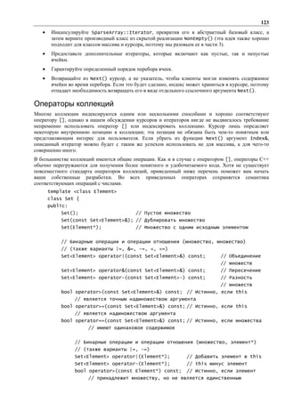 123
   •    Инкапсулируйте SparseArray::Iterator, превратив его в абстрактный базовый класс, а
        затем верните производный класс из скрытой реализации NonEmpty() (эта идея также хорошо
        подходит для классов массива и курсора, поэтому мы разовьем ее в части 3).
   •    Предоставьте дополнительные итераторы, которые включают как пустые, так и непустые
        ячейки.
   •    Гарантируйте определенный порядок перебора ячеек.
   •    Возвращайте из Next() курсор, а не указатель, чтобы клиенты могли изменять содержимое
        ячейки во время перебора. Если это будет сделано, индекс может храниться в курсоре, поэтому
        отпадает необходимость возвращать его в виде отдельного ссылочного аргумента Next().

Операторы коллекций
Многие коллекции индексируются одним или несколькими способами и хорошо соответствуют
оператору [], однако в нашем обсуждении курсоров и итераторов нигде не выдвигалось требование
непременно использовать оператор [] или индексировать коллекцию. Курсор лишь определяет
некоторую внутреннюю позицию в коллекции; эта позиция не обязана быть чем-то понятным или
представляющим интерес для пользователя. Если убрать из функции Next() аргумент Index&,
описанный итератор можно будет с таким же успехом использовать не для массива, а для чего-то
совершенно иного.
В большинстве коллекций имеются общие операции. Как и в случае с оператором [], операторы С++
обычно перегружаются для получения более понятного и удобочитаемого кода. Хотя не существует
повсеместного стандарта операторов коллекций, приведенный ниже перечень поможет вам начать
ваши собственные разработки. Во всех приведенных операторах сохраняется семантика
соответствующих операций с числами.
       template <class Element>
       class Set {
       public:
            Set();                         // Пустое множество
            Set(const Set<Element>&); // Дублировать множество
            Set(Element*);                 // Множество с одним исходным элементом


            // Бинарные операции и операции отношения (множество, множество)
            // (также варианты |=, &=, -=, <, <=)
            Set<Element> operator|(const Set<Element>&) const;                // Объединение
                                                                              // множеств
            Set<Element> operator&(const Set<Element>&) const;                // Пересечение
            Set<Element> operator-(const Set<Element>-) const;                // Разность
                                                                              // множеств
            bool operator>(const Set<Element>&) const; // Истинно, если this
                 // является точным надмножеством аргумента
            bool operator>=(const Set<Element>&) const; // Истинно, если this
                 // является надмножеством аргумента
            bool operator==(const Set<Element>&) const; // Истинно, если множества
                       // имеют одинаковое содержимое


                 // Бинарные операции и операции отношения (множество, элемент*)
                 // (также варианты |=, -=)
                 Set<Element> operator|(Element*);              // Добавить элемент в this
                 Set<Element> operator-(Element*);              // this минус элемент
                 bool operator>(const Element*) const;          // Истинно, если элемент
                       // принадлежит множеству, но не является единственным
 