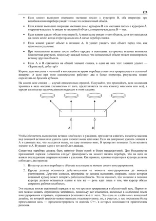 125
   •   Если клиент выполнит операцию «вставки после» с курсором B, оба итератора при
       возобновлении перебора увидят только что вставленный объект.
   •   Если клиент выполнит операцию «вставки до» с курсором B или «вставки после» с курсором A,
       итератор-владелец A увидит вставленный объект, а итератор-владелец B — нет.
   •   Если клиент удалит объект в позиции B, A никогда не увидит этого объекта, хотя тот находился
       на споем месте, когда итератор-владелец A начал перебор списка.
   •   Если клиент удалит объект в позиции A, B успеет увидеть этот объект перед тем, как
       произошло удаление.
   •   При выполнении вставки после любого курсора в некоторых алгоритмах вставки возникает
       бесконечная рекурсия, поскольку каждый только что вставленный объект может инициировать
       вставку другого объекта.
   •   Если A и B ссылаются на общий элемент списка, а один из них этот элемент удалит —
       «Здравствуй, дебаггер!»
Короче, при внесении изменений в коллекцию во время перебора семантика превращается в сплошной
винегрет. А если при этом одновременно работают два и более итератора, результаты можно
определять по броскам кубиков.
На самом деле списки — случай относительно простой. Подумайте, что произойдет, если коллекция
хранится в виде массива (независимо от того, представляется ли она клиенту массивом или нет), а
курсор располагает целочисленным индексом в этом массиве.




                                      A                 B


Чтобы обеспечить выполнение вставки «до/после» и удаления, приходится сдвигать элементы массива
над позицией вставки или удалять одни элемент выше или ниже. Если на диаграмме удалить элемент в
A и сдвинуть все, что находится выше, на одну позицию вниз, B пропустит позицию. Если вставить
элемент в A, B увидит один и тот же объект дважды.
Семантика перебора должна быть намного более ясной и более предсказуемой. Для большинства
приложений порядок элементов следует фиксировать на момент начала перебора, что на него не
влияли последующие операции вставки и удаления. Как правило, идиомы итератора и курсора должны
соблюдать два правила:
   1. Итератор должен перебирать объекты коллекции на момент своего конструирования.
   2. Курсор должен оставаться действительным от момента конструирования до момента
      уничтожения. Другими словами, программа не должна выполнять операции, после которых
      активный курсор может потерять работоспособность. Это не означает, что значение в позиции
      курсора должно оставаться одним и тем же — речь идет лишь о том, что курсор обязан
      сохранять работоспособность.
Эти правила вносят некоторый порядок в то, что грозило превратиться в абсолютный хаос. Первое из
них можно назвать «принципом затенения», поскольку все изменения, вносимые в коллекцию после
конструирования итератора, скрываются («затеняются») от него. Это одна из глобальных концепций
дизайна, по которой запросто можно написать отдельную книгу, но, к счастью, у нас поставлена более
приземленная цель — продемонстрировать те идиомы С++, в которых воплощаются практические
решения.
 