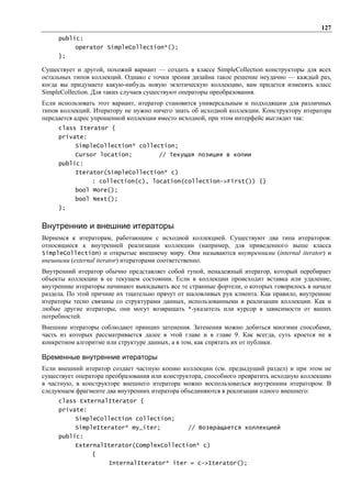 127
     public:
          operator SimpleCollection*();
     };

Существует и другой, похожий вариант — создать в классе SimpleCollection конструкторы для всех
остальных типов коллекций. Однако с точки зрения дизайна такое решение неудачно — каждый раз,
когда вы придумаете какую-нибудь новую экзотическую коллекцию, вам придется изменять класс
SimpleCollection. Для таких случаев существуют операторы преобразования.
Если использовать этот вариант, итератор становится универсальным и подходящим для различных
типов коллекций. Итератору не нужно ничего знать об исходной коллекции. Конструктору итератора
передается адрес упрощенной коллекции вместо исходной, при этом интерфейс выглядит так:
     class Iterator {
     private:
          SimpleCollection* collection;
          Cursor location;            // Текущая позиция в копии
     public:
          Iterator(SimpleCollection* c)
                : collection(c), location(collection->First()) {}
          bool More();
          bool Next();
     };


Внутренние и внешние итераторы
Вернемся к итераторам, работающим с исходной коллекцией. Существуют два типа итераторов:
относящиеся к внутренней реализации коллекции (например, для приведенного выше класса
SimpleCollection) и открытые внешнему миру. Они называются внутренними (internal iterator) и
внешними (external iterator) итераторами соответственно.
Внутренний итератор обычно представляет собой тупой, ненадежный итератор, который перебирает
объекты коллекции в ее текущем состоянии. Если в коллекции происходит вставка или удаление,
внутренние итераторы начинают выкидывать все те странные фортели, о которых говорилось в начале
раздела. По этой причине их тщательно прячут от шаловливых рук клиента. Как правило, внутренние
итераторы тесно связаны со структурами данных, использованными в реализации коллекции. Как и
любые другие итераторы, они могут возвращать *-указатель или курсор в зависимости от ваших
потребностей.
Внешние итераторы соблюдают принцип затенения. Затенения можно добиться многими способами,
часть из которых рассматривается далее в этой главе и в главе 9. Как всегда, суть кроется не в
конкретном алгоритме или структуре данных, а в том, как спрятать их от публики.

Временные внутренние итераторы
Если внешний итератор создает частную копию коллекции (см. предыдущий раздел) и при этом не
существует оператора преобразования или конструктора, способного превратить исходную коллекцию
в частную, в конструкторе внешнего итератора можно воспользоваться внутренним итератором. В
следующем фрагменте два внутренних итератора объединяются в реализации одного внешнего:
     class ExternalIterator {
     private:
          SimpleCollection collection;
          SimpleIterator* my_iter;              // Возвращается коллекцией
     public:
          ExternalIterator(ComplexCollection* c)
                {
                     InternalIterator* iter = c->Iterator();
 
