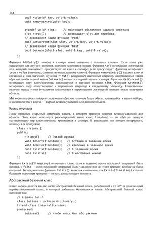 132
           bool At(void* key, void*& value);
           void RemoveEntry(void* key);


           typedef void* Slot;        // Настоящее объявление надежно спрятано
           Slot First();              // Возвращает Slot для перебора
           // Эквивалент нашей функции “Peek”
           bool GetCurrent(Slot slot, void*& key, void*& value);
           // Эквивалент нашей функции “Next”
           bool GetNext(Slot& slot, void*& key, void*& value);

      };

Функция AddEntry() заносит в словарь новое значение с заданным ключом. Если ключ уже
существует для другого значения, значение заменяется новым. Функция At() возвращает логический
код, который показывает, присутствует ли ключ в словаре; если присутствует, функция возвращает
true и value (значение, соответствующее данному ключу). Функция RemoveEntry() удаляет ключ и
связанное с ним значение. Функция First() возвращает пассивный итератор, направленный таким
образом, чтобы первый вызов GetNext() возвратил первый элемент словаря. Функция GetCurrent()
возвращает пару ключ/значение, находящуюся в текущей позиции Slot. Функция GetNext()
возвращает пару ключ/значение и перемещает итератор к следующему элементу. Единственное
отличие между этими функциями заключается в перемещении логической позиции после получения
объекта.
Мы воспользуемся словарем следующим образом: ключом будет объект, хранящийся в нашем наборе,
а значением этого ключа — журнал вставок/удалений для данного объекта.

Класс журнала
Ниже приведен открытый интерфейс класса, в котором хранится история вставок/удалений для
объекта. Этот класс использует рассмотренный выше класс Timestamp — он образует вторую
составляющую пар ключ/значение, хранящихся в словаре. В реализации нет ничего интересного,
поэтому я ее пропускаю.
      class History {
      public:
           History();       // Пустой журнал
           void Insert(Timestamp);       // Вставка в заданное время
           void Remove(Timestamp);       // Удаление в заданное время
           bool Exists(Timestamp);       // В заданное время
           bool Exists();                // В настоящий момент
      };

Функция Exists(Timestamp) возвращает true, если в заданное время последней операцией была
вставка, и false — если последней операцией было удаление или до этого времени вообще не было
операций. Безаргументная функция Exists() является синонимом для Exists(Timestamp) с очень
большим значением времени — то есть до настоящего момента.

Абстрактный базовый класс
Класс набора делится на две части: абстрактный базовый класс, работающий с void*, и производный
параметризованный класс, в который добавлена безопасность типов. Абстрактный базовый класс
выглядит так:
      // В файле Set.h
      class SetBase : private Dictionary {
      friend class InternalIterator;
      protected:
           SetBase();       // Чтобы класс был абстрактным
 