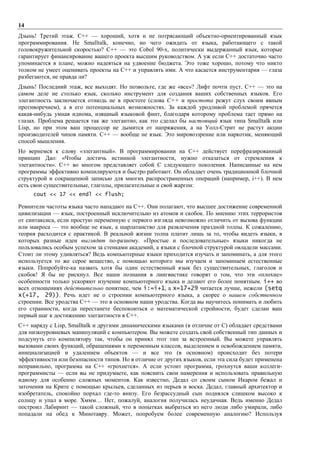 14
Дзынь! Третий этаж. С++ — хороший, хотя и не потрясающий объектно-ориентированный язык
программирования. Не Smalltalk, конечно, но чего ожидать от языка, работающего с такой
головокружительной скоростью? С++ — это Cobol 90-х, политически выдержанный язык, которые
гарантирует финансирование вашего проекта высшим руководством. А уж если С++ достаточно часто
упоминается в плане, можно надеяться на удвоение бюджета. Это тоже хорошо, потому что никто
толком не умеет оценивать проекты на С++ и управлять ими. А что касается инструментария — глаза
разбегаются, не правда ли?
Дзынь! Последний этаж, все выходят. Но позвольте, где же «все»? Лифт почти пуст. С++ — это на
самом деле не столько язык, сколько инструмент для создания ваших собственных языков. Его
элегантность заключается отнюдь не в простоте (слова С++ и простота режут слух своим явным
противоречием), а в его потенциальных возможностях. За каждой уродливой проблемой прячется
какая-нибудь умная идиома, изящный языковой финт, благодаря которому проблема тает прямо на
глазах. Проблема решается так же элегантно, как это сделал бы настоящий язык типа Smalltalk или
Lisp, но при этом ваш процессор не дымится от напряжения, а на Уолл-Стрит не растут акции
производителей чипов памяти. С++ — вообще не язык. Это мировоззрение или наркотик, меняющий
способ мышления.
Но вернемся к слову «элегантный». В программировании на С++ действует перефразированный
принцип Дао: «Чтобы достичь истинной элегантности, нужно отказаться от стремления к
элегантности». С++ во многом представляет собой С следующего поколения. Написанные на нем
программы эффективно компилируются и быстро работают. Он обладает очень традиционной блочной
структурой и сокращенной записью для многих распространенных операций (например, i++). В нем
есть свои существительные, глаголы, прилагательные и свой жаргон:
     cout << 17 << endl << flush;

Ревнители частоты языка часто нападают на С++. Они полагают, что высшее достижение современной
цивилизации — язык, построенный исключительно из атомов и скобок. По мнению этих террористов
от синтаксиса, если простую переменную с первого взгляда невозможно отличить от вызова функции
или макроса — это вообще не язык, а шарлатанство для развлечения праздной толпы. К сожалению,
теория расходится с практикой. В реальной жизни толпа платит лишь за то, чтобы видеть языки, в
которых разные идеи выглядят по-разному. «Простые и последовательные» языки никогда не
пользовались особым успехом за стенками академий, а языки с блочной структурой овладели массами.
Стоит ли этому удивляться? Ведь компьютерные языки приходится изучать и запоминать, а для этого
используется то же серое вещество, с помощью которого мы изучаем и запоминаем естественные
языки. Попробуйте-ка назвать хотя бы один естественный язык без существительных, глаголов и
скобок! Я бы не рискнул. Все наши познания в лингвистике говорят о том, что эти «плохие»
особенности только ускоряют изучение компьютерного языка и делают его более понятным. i++ во
всех отношениях действительно понятнее, чем i:=i+1, а x=17+29 читается лучше, нежели (setq
x(+17, 29)). Речь идет не о строении компьютерного языка, а скорее о нашем собственном
строении. Все уродства С++ — это в основном наши уродства. Когда вы научитесь понимать и любить
его странности, когда перестанете беспокоиться о математической стройности, будет сделан ваш
первый шаг к достижению элегантности в С++.
С++ наряду с Lisp, Smalltalk и другими динамическими языками (в отличие от С) обладает средствами
для низкоуровневых манипуляций с компьютером. Вы можете создать свой собственный тип данных и
подсунуть его компилятору так, чтобы он принял этот тип за встроенный. Вы можете управлять
вызовами своих функций, обращениями к переменным классов, выделением и освобождением памяти,
инициализацией и удалением объектов — и все это (в основном) происходит без потери
эффективности или безопасности типов. Но в отличие от других языков, если эта сила будет применена
неправильно, программа на С++ «грохнется». А если устоит программа, грохнутся ваши коллеги-
программисты — если вы не придумаете, как пояснить свои намерения и использовать правильную
идиому для особенно сложных моментов. Как известно, Дедал со своим сыном Икаром бежал и
заточения на Крите с помощью крыльев, сделанных из перьев и воска. Дедал, главный архитектор и
изобретатель, спокойно порхал где-то внизу. Его безрассудный сын поднялся слишком высоко к
солнцу и упал в море. Хммм… Нет, пожалуй, аналогия получилась неудачная. Ведь именно Дедал
построил Лабиринт — такой сложный, что в попытках выбраться из него люди либо умирали, либо
попадали на обед к Минотавру. Может, попробуем более современную аналогию? Используя
 