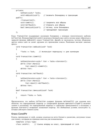 147
     private:
          SafeSet<Lock>* locks;
          void AddLock(Lock*);       // Включить блокировку в транзакцию
     public:
          ~Transaction();
          void Commit();             // Закрепить все образы
          void Rollback();           // Отменить все образы
          bool OwnsLock(Lock*);      // Истина, если блокировка
                                     // принадлежит транзакции
     };

Класс Transaction поддерживает коллекцию блокировок с помощью гипотетического шаблона
Collection. Функция RegisterLock() включена в базовый класс Lock и потому может обратиться к
закрытой функции AddLock() класса Transaction. Дружба не наследуется, поэтому объявление
другом класса Lock не делает друзьями его производные классы. Реализации выглядят довольно
просто.
     void Transaction::AddLock(Lock* lock)
     {
          *locks += lock;       // Использует перегрузку += для коллекции
     }
     void Transaction::Commit()
     {
          SafeSetIterator<Lock>* iter = locks->Iterator();
          while (iter->More())
                iter->Next()->Commit();
          delete iter;
     }
     void Transaction::Rollback()
     {
          SafeSetIterator<Lock>* iter = locks->Iterator();
          while (iter->More())
                iter->Next()->Rollback();
          delete iter;
     }
     bool Transaction::OwnsLock(Lock* lock)
     {
          return *locks >= lock;
     }

Предполагается, что шаблон Collection содержит функцию DeleteAll() для удаления всех
объектов; что перегруженный оператор += (операторная функция operator+=(Type*)) включает
элемент в коллекцию; что перегруженный оператор >= определяет принадлежность к коллекции, а
функция Iterator() возвращает вложенный итератор. Это обобщенные условия; используйте те,
которые действуют в вашем случае.

Класс ConstPtr
Классы, производные от Lock, должны ссылаться на нечто близкое к указателям, доступным только
для чтения, с которыми на страницах книги вы уже познакомились.
     template <class Type>
     class LockPtr;        // Ссылка вперед на класс, производный от Lock
 