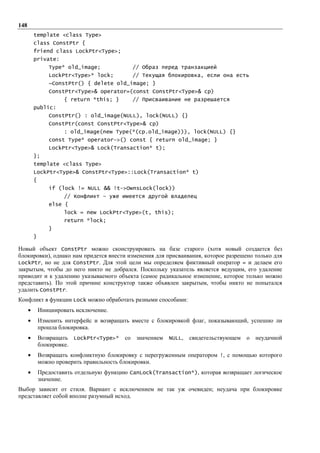 148
          template <class Type>
          class ConstPtr {
          friend class LockPtr<Type>;
          private:
                 Type* old_image;             // Образ перед транзакцией
                 LockPtr<Type>* lock;         // Текущая блокировка, если она есть
                 ~ConstPtr() { delete old_image; }
                 ConstPtr<Type>& operator=(const ConstPtr<Type>& cp)
                       { return *this; }      // Присваивание не разрешается
          public:
                 ConstPtr() : old_image(NULL), lock(NULL) {}
                 ConstPtr(const ConstPtr<Type>& cp)
                       : old_image(new Type(*(cp.old_image))), lock(NULL) {}
                 const Type* operator->() const { return old_image; }
                 LockPtr<Type>& Lock(Transaction* t);
          };
          template <class Type>
          LockPtr<Type>& ConstPtr<Type>::Lock(Transaction* t)
          {
                 if (lock != NULL && !t->OwnsLock(lock))
                       // Конфликт – уже имеется другой владелец
                 else {
                       lock = new LockPtr<Type>(t, this);
                       return *lock;
                 }
          }

Новый объект ConstPtr можно сконструировать на базе старого (хотя новый создается без
блокировки), однако нам придется внести изменения для присваивания, которое разрешено только для
LockPtr, но не для ConstPtr. Для этой цели мы определяем фиктивный оператор = и делаем его
закрытым, чтобы до него никто не добрался. Поскольку указатель является ведущим, его удаление
приводит и к удалению указываемого объекта (самое радикальное изменение, которое только можно
представить). По этой причине конструктор также объявлен закрытым, чтобы никто не попытался
удалить ConstPtr.
Конфликт в функции Lock можно обработать разными способами:
      •       Инициировать исключение.
      •       Изменить интерфейс и возвращать вместе с блокировкой флаг, показывающий, успешно ли
              прошла блокировка.
      •       Возвращать LockPtr<Type>* со значением NULL,       свидетельствующем о   неудачной
              блокировке.
      •       Возвращать конфликтную блокировку с перегруженным оператором !, с помощью которого
              можно проверить правильность блокировки.
      •       Предоставить отдельную функцию CanLock(Transaction*), которая возвращает логическое
              значение.
Выбор зависит от стиля. Вариант с исключением не так уж очевиден; неудача при блокировке
представляет собой вполне разумный исход.
 