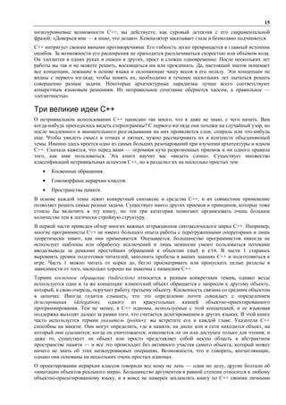 15
низкоуровневые возможности С++, вы действуете, как суровый детектив с его сакраментальной
фразой: «Доверься мне — я знаю, что делаю». Компилятор закатывает глаза и безмолвно подчиняется.
С++ интригует своими явными противоречиями. Его гибкость легко превращается в главный источник
ошибок. За возможности его расширения не приходится расплачиваться скоростью или объемом кода.
Он элегантен в одних руках и опасен в других, прост и сложен одновременно. После нескольких лет
работы вы так и не можете решить, восхищаться им или проклинать. Да, настоящий знаток понимает
все концепции, лежащие в основе языка и склоняющие чашу весов в его пользу. Эти концепции не
видны с первого взгляда; чтобы понять их, необходимо в течение нескольких лет пытаться решать
совершенно разные задачи. Некоторые архитектурные парадигмы лучше всего соответствуют
конкретным языковым решениям. Их неправильное сочетание обернется хаосом, а правильное —
элегантностью.

Три великие идеи С++
О нетривиальном использовании C++ написано так много, что я даже не знаю, с чего начать. Вам
когда-нибудь приходилось видеть стереограммы? С первого взгляда они похожи на случайный узор, но
после медленного и внимательного разглядывания на них проявляется слон, спираль или что-нибудь
еще. Чтобы увидеть смысл в точках и пятнах, нужно рассматривать их в контексте объединяющей
темы. Именно здесь кроется одно из самых больших разочарований при изучении архитектуры и идиом
C++. Сначала кажется, что перед вами — огромная куча разрозненных приемов и ни одного правила
того, как ими пользоваться. Эта книга научит вас «видеть слона». Существует множество
классификаций нетривиальных аспектов C++, но я разделил их на несколько простых тем:
   •   Косвенные обращения.
   •   Гомоморфные иерархии классов.
   •   Пространства памяти.
В основе каждой темы лежит конкретный синтаксис и средства C++, и их совместное применение
позволяет решать самые разные задачи. Существует много других приемов и принципов, которые тоже
стоило бы включить в эту книгу, но эти три категории помогают организовать очень большое
количество тем в логически стройную структуру.
В первой части приведен обзор многих важных аттракционов синтаксического цирка C++. Например,
многие программисты C++ не имеют большого опыта работы с перегруженными операторами и лишь
теоретически знают, как они применяются. Оказывается, большинство программистов никогда не
использует шаблоны или обработку исключений и лишь немногие умеют пользоваться потоками
ввода/вывода за рамками простейших обращений к объектам cout и cin. В части 1 стараюсь
выровнять уровни подготовки читателей, заполнить пробелы в ваших знаниях C++ и подготовиться к
игре. Часть 1 можно читать от корки до, бегло просматривать или пропускать целые разделы в
зависимости от того, насколько хорошо вы знакомы с нюансами C++.
Термин косвенное обращение (indirection) относится к разным конкретным темам, однако везде
используется одна и та же концепция: клиентский объект обращается с запросом к другому объекту,
который, в свою очередь, поручает работу третьему объекту. Косвенность связана со средним объектом
в цепочке. Иногда годится слышать, что это определение почти совпадает с определением
делегирования (delegation), одного из краеугольных камней объектно-ориентированного
программирования. Тем не менее, в C++ идиомы, используемые с этой концепцией, и ее языковая
поддержка выходят далеко за рамки того, что считается делегированием в других языках. В этой книге
часто используется термин указатель (pointer); вы встретите его в каждой главе. Указатели C++
способны на многое. Они могут определить, где в памяти, на диске или в сети находится объект, на
который они ссылаются; когда он уничтожается; изменяется ли он или доступен только для чтения; и
даже то, существует ли объект или просто представляет собой некую область в абстрактном
пространстве памяти — и все это происходит без активного участия самого объекта, который может
ничего не знать об этих низкоуровневых операциях. Возможности, что и говорить, впечатляющие,
однако они основаны на нескольких очень простых идиомах.
О проектировании иерархии классов говорили все кому не лень — одни по делу, другие болтали об
«имитации объектов реального мира». Большинство аргументов в равной степени относится к любому
объектно-ориентированному языку, и я вовсе не намерен захламлять книгу по C++ своими личными
 