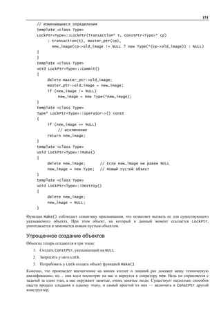 151
     // Изменившиеся определения
     template <class Type>
     LockPtr<Type>::LockPtr(Transaction* t, ConstPtr<Type>* cp)
           : transaction(t), master_ptr(cp),
             new_image(cp->old_image != NULL ? new Type(*(cp->old_image)) : NULL)
     {
     }
     template <class Type>
     void LockPtr<Type>::Commit()
     {
           delete master_ptr->old_image;
           master_ptr->old_image = new_image;
           if (new_image != NULL)
                 new_image = new Type(*new_image);
     }
     template <class Type>
     Type* LockPtr<Type>::operator->() const
     {
           if (new_image == NULL)
                 // исключение
           return new_image;
     }
     template <class Type>
     void LockPtr<Type>::Make()
     {
           delete new_image;            // Если new_image не равен NULL
           new_image = new Type;        // Новый пустой объект
     }
     template <class Type>
     void LockPtr<Type>::Destroy()
     {
           delete new_image;
           new_image = NULL;
     }

Функция Make() соблюдает семантику присваивания, что позволяет вызвать ее для существующего
указываемого объекта. При этом объект, на который в данный момент ссылается LockPtr,
уничтожается и заменяется новым пустым объектом.

Упрощенное создание объектов
Объекты теперь создаются в три этапа:
   1. Создать ConstPtr, указывающий на NULL.
   2. Запросить у него Lock.
   3. Потребовать у Lock создать объект функцией Make().
Конечно, это произведет впечатление на ваших коллег и лишний раз докажет вашу техническую
квалификацию, но… они косо посмотрят на вас и вернутся к оператору new. Ведь он справляется с
задачей за один этап, а нас окружают занятые, очень занятые люди. Существует несколько способов
свести процесс создания к одному этапу, и самый простой из них — включить в ConstPtr другой
конструктор.
 