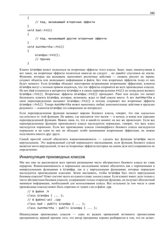 161
     {
           // Код, вызывающий вторичные эффекты
     }
     void Dad::Fn1()
     {
           // Код, вызывающий другие вторичные эффекты
     }
     void AuntMartha::Fn1()
     {
           Grandpa::Fn1();
           // Прочее
     }

Клиент Grandpa может полагаться на вторичные эффекты этого класса. Знаю, знаю, инкапсуляция и
все такое, на вторичные эффекты полагаться никогда не следует… но давайте спустимся на землю.
Функции, которые мы вызываем, выполняют различные действия — скажем, рисуют на экране,
создают объекты или записывают информацию в файле. Без этих вторичных эффектов толку от них
будет немного. Если Grandpa обладает некоторыми встроенными вторичными эффектами, клиенты
Grandpa могут с полным правом надеяться, что эти эффекты сохранятся во всех производных классах.
Но вот Dad усомнился в авторитете Grandpa и в своем переопределении Fn1() не потрудился вызвать
Grandpa::Fn1(). Вторичные эффекты Grandpa::Fn1() пропадают. Рано или поздно это начнет
беспокоить клиента Grandpa, которые, возможно, ждал от Dad совсем иного. А вот AuntMartha в
свом переопеределении вызывает Grandpa::Fn1() и потому сохраняет все вторичные эффекты
Grandpa::Fn1(). Теперь AuntMartha может выполнять любые дополнительные действия в пределах
разумного — клиентов Grandpa это совершенно не интересует.
Если переопределенная функция вызывает версию базового класса, говорят, что она нормально
наследуется от этой функции. Не важно, где находится этот вызов — в начале, в конце или середине
переопределенной функции. Важно лишь то, что в какой-то момент он все же происходит. Если все
переопределенные функции производного класса наследуются нормально, говорят, что весь класс
наследуется нормально. Если все производные классы гомоморфного базового класса наследуются
нормально и ни один из них не обладает особо вопиющими вторичными эффектами, их можно
подставлять вместо друг друга.
Самый простой способ обеспечить взаимозаменяемость — сделать все функции Grandpa чисто
виртуальными. Это вырожденный случай нормального наследования; если функция базового класса
является чисто виртуальной, то все ее вторичные эффекты (которых на самом деле нет) сохраняются по
определению.

Инкапсуляция производных классов
Мы все еще не рассмотрели всех причин размещения чисто абстрактного базового класса во главе
иерархии. Взаимозаменяемость и нормальное наследование можно обеспечить как с переменными и
невиртуальными функциями в Grandpa, так и с виртуальными функциями, которые нормально
наследуются производными классами. Зачем настаивать, чтобы Grandpa был чисто виртуальным
базовым классом? Ответ состоит всего из одного слова: инкапсуляция. Если клиент имеет дело только с
чисто абстрактным базовым классом, содержащим только открытые функции, он получает абсолютный
минимум информации, необходимой для использования класса. Все остальное (в том числе и сами
производные классы) может быть спрятано от чужих глаз в файле .cpp.
     // В файле .h
     class Grandpa { ... };
     // В файле(-ах) .cpp
     class Dad : public Grandpa { ... };
     class AuntMartha : public Grandpa { ... };

Инкапсуляция производных классов — одно из редких проявлений истинного просветления
программиста; верный признак того, что автор программы хорошо разбирается в том, что он делает.
 