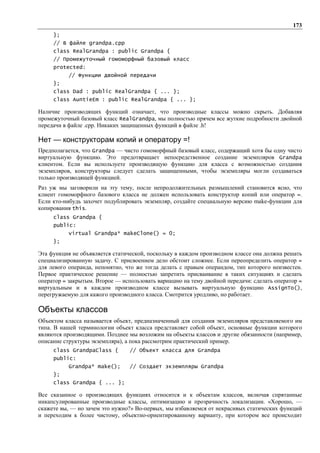 173
     };
     // В файле grandpa.cpp
     class RealGrandpa : public Grandpa {
     // Промежуточный гомоморфный базовый класс
     protected:
           // Функции двойной передачи
     };
     class Dad : public RealGrandpa { ... };
     class AuntieEm : public RealGrandpa { ... };

Наличие производящих функций означает, что производные классы можно скрыть. Добавляя
промежуточный базовый класс RealGrandpa, мы полностью прячем все жуткие подробности двойной
передачи в файле .cpp. Никаких защищенных функций в файле .h!

Нет — конструкторам копий и оператору =!
Предполагается, что Grandpa — чисто гомоморфный базовый класс, содержащий хотя бы одну чисто
виртуальную функцию. Это предотвращает непосредственное создание экземпляров Grandpa
клиентом. Если вы используете производящую функцию для класса с возможностью создания
экземпляров, конструкторы следует сделать защищенными, чтобы экземпляры могли создаваться
только производящей функцией.
Раз уж мы заговорили на эту тему, после непродолжительных размышлений становится ясно, что
клиент гомоморфного базового класса не должен использовать конструктор копий или оператор =.
Если кто-нибудь захочет подублировать экземпляр, создайте специальную версию make-функции для
копирования this.
     class Grandpa {
     public:
           virtual Grandpa* makeClone() = 0;
     };

Эта функция не объявляется статической, поскольку в каждом производном классе она должна решать
специализированную задачу. С присвоением дело обстоит сложнее. Если переопределить оператор =
для левого операнда, непонятно, что же тогда делать с правым операндом, тип которого неизвестен.
Первое практическое решение — полностью запретить присваивание в таких ситуациях и сделать
оператор = закрытым. Второе — использовать вариацию на тему двойной передачи: сделать оператор =
виртуальным и в каждом производном классе вызывать виртуальную функцию AssignTo(),
перегружаемую для кажого производного класса. Смотрится уродливо, но работает.

Объекты классов
Объектом класса называется объект, предназначенный для создания экземпляров представляемого им
типа. В нашей терминологии объект класса представляет собой объект, основные функции которого
являются производящими. Позднее мы возложим на объекты классов и другие обязанности (например,
описание структуры экземпляра), а пока рассмотрим практический пример.
     class GrandpaClass {        // Объект класса для Grandpa
     public:
           Grandpa* make();      // Создает экземпляры Grandpa
     };
     class Grandpa { ... };

Все сказанное о производящих функциях относится и к объектам классов, включая спрятанные
инкапсулированные производные классы, оптимизацию и прозрачность локализации. «Хорошо, —
скажете вы, — но зачем это нужно?» Во-первых, мы избавляемся от некрасивых статических функций
и переходим к более чистому, объектно-ориентированному варианту, при котором все происходит
 