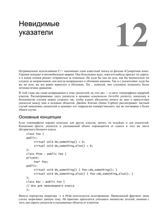 12
Невидимые
указатели




Нетривиальное использование С++ напоминает один известный эпизод из фильма «Сумеречная зона».
Героиня попадает в автомобильную аварию. Она безуспешно ждет, пока кто-нибудь проедет по дороге,
и в конце концов решает отправиться за помощью. Но куда бы она ни шла, как бы внимательно ни
следила за направлением, она всегда возвращалась к обломкам машины. Так и с указателями: куда бы
вы ни шли, вы все равно вернетесь к обломкам. Хм… пожалуй, мне следовало подыскать более
оптимистичное сравнение.
В этой главе мы снова возвращаемся к теме указателей, на этот раз — в свете гомоморфных иерархий
классов. Рассматриваемые здесь указатели я называю невидимыми (invisible pointers), поскольку в
большинстве случаев можно устроить так, чтобы клиент абсолютно ничего не знал о присутствии
указателя между ним и целевым объектом. Джеймс Коплин (James Coplien) рассматривает частный
случай невидимых указателей и называет его «парадигма конверт/письмо»; мы же поговорим о более
общем случае.

Основные концепции
Если гомоморфизм хорошо подходит для других классов, значит, он подойдет и для указателей.
Концепция проста: указатель и указываемый объект порождаются от одного и того же чисто
абстрактного базового класса.
     class Foo {
     public:
           virtual void do_something() = 0;
           virtual void do_something_else() = 0;
     };
     class PFoo : public Foo {
     private:
           Foo* foo;
     public:
           virtual void do_something() { foo->do_something(); }
           virtual void do_something_else() { foo->do_something_else(); }
     };
     class Bar : public Foo {
     // Все для производного класса
     };

Вместо перегрузки оператора -> в PFoo используется делегирование. Приведенный фрагмент лишь
слегка затрагивает данную тему. На практике приходится учитывать множество деталей, начиная с
того, как скрыть указатели и указываемые объекты от клиентов.
 