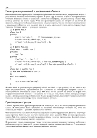 180

Инкапсуляция указателей и указываемых объектов
Одно из величайших преимуществ гомоморфных указателей заключается в том, что указатель вместе с
указываемым объектом можно инкапсулировать в файле .cpp. Взгляните на только что приведенный
фрагмент. Указатель ничего не добавляет к открытому интерфейсу, представленному в классе Foo,
поэтому клиентам не нужно видеть PFoo или производные классы, на которые он ссылается. В
сущности, при достаточной аккуратности можно убедить клиентов, что они работают непосредственно
с указываемым объектом, хотя на самом деле в качестве центрального звена цепочки присутствует
указатель. Отсюда и термин — невидимый указатель.
      // В файле foo.h
      class Foo {
      public:
           static Foo* make();         // Производящая функция
           virtual void do_something() = 0;
           virtual void do_something_else() = 0;
      };
      // В файле foo.cpp
      class PFoo : public Foo {
      private:
           Foo* foo;
      public:
           PFoo(Foo* f) : foo(f) {}
           virtual void do_something() { foo->do_something(); }
           virtual void do_something_else() { foo->do_something_else(); }
      };
      class Bar : public Foo {
      // Все для производного класса
      };
      Foo* Foo::make()
      {
           return new PFoo(new Foo);
      }

Вставить PFoo в существующую программу совсем несложно — при условии, что вы приняли все
меры предосторожности, спроектировали его с расчетом на гомоморфную иерархию классов и
инкапсулировали производные классы вроде Bar. Ведь вы это сделали, не правда ли? Перед нами
очередной мистический принцип — вы делаете что-то не для того, чтобы извлечь непосредственную
пользу, а для сохранения мировой гармонии. В один прекрасный день вам потребуется вставить умный
указатель, и в гармоничном мире это не вызовет никаких проблем.

Производящие функции
Конечно, производящие функции пригодятся вам каждый раз, когда вы инкапсулируете производные
классы. В приведенном выше фрагменте мы изменили производящую функцию так, чтбы она
создавала два объекта — указатель и указываемое значение.
Обратите внимание: указываемый объект не создается в конструкторе указателя. Для этого существует
веская причина. Вероятно, нам захочется использовать класс указателя PFoo для всех производных
классов Foo. Это означает, что некто за пределами класса указателя (производящая функция) решает,
что именно следует создать и спрятать в указателе.
В предыдущих главах, посвященных умным указателям, основное внимание уделялось шаблонам и
обобщенным классам указателей, соответствующим классам указываемых объектов. С невидимыми
указателями шаблоны уже не имеют никакого реального значения.
 