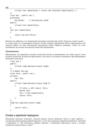 184
           virtual Foo* makeClone() { return new PFoo(foo->makeClone()); }
      };
      class Bar : public Foo {
      protected:
           Bar(Bar&);      // Конструктор копий
      public:
           virtual Foo* makeClone();
      };
      Foo* Bar::makeClone()
      {
           return new Bar(*this);
      }

Наконец мы добрались и до применения настоящего конструктора копий. Указатель создает копию —
не только свою, но и указываемого объекта. В свою очередь, указываемый объект перекладывает всю
тяжелую работу на свой собственный конструктор копий. Обратите внимание: чтобы это стало
возможным, мы сделали конструктор копий Foo защищенным.

Присваивание
Присваивание для невидимых ведущих указателей похоже на присваивание для любых других типов
ведущих указателей. И снова мы продолжаем с того места, на котором остановились при присваивании
неведущих указателей.
      class Foo {
      public:
           virtual Foo& operator=(const Foo&);
      };
      // В файле foo.cpp
      class PFoo : public Foo {
      private:
           Foo* foo;
      public:
           virtual Foo& operator=(const Foo& f)
           {
                 if (this == &f) return *this;
                 delete foo;
                 foo = f.foo->makeClone();
                 return *this;
           }
      };
      Foo& Foo::operator=(const Foo&)
      {
           return *this;
      }


Снова о двойной передаче
Невидимые указатели позволяют элегантно решить многие проблемы. Одна из таких проблем —
улучшенная инкапсуляция двойной передачи, и в том числе решение неприятной проблемы, связанной
с оператором +=. Мы объединим двойную передачу с концепцией переходных типов, о которых
говорилось давным-давно, в главе 7.
 