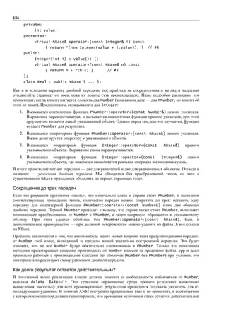 186
        private:
             int value;
        protected:
             virtual NBase& operator+(const Integer& i) const
                   { return *(new Integer(value + i.value)); }          // #4
        public:
             Integer(int i) : value(i) {}
             virtual NBase& operator+(const NBase& n) const
                   { return n + *this; }           // #3
        };
        class Real : public NBase { ... };

Как и в исходном варианте двойной передачи, постарайтесь не сосредотачивать взгляд и медленно
отодвигайте страницу от носа, пока ну ловите суть происходящего. Ниже подробно расписано, что
происходит, когда клиент пытается сложить два Number (а на самом деле — два PNumber, но клиент об
этом не знает). Предположим, складываются два Integer:
      1. Вызывается операторная функция PNumber::operator+(const Number&) левого указателя.
         Выражение переворачивается, и вызывается аналогичная функция правого указателя, при этом
         аргументом является левый указываемый объект. Однако перед тем, как это случается, функция
         создает PNumber для результата.
      2. Вызывается операторная функция PNumber::operator+(const NBase&) левого указателя.
         Вызов делегируется оператору + указываемого объекта.
      3. Вызывается операторная функция Integer::operator+(const                NBase&)    правого
         указываемого объекта. Выражение снова переворачивается.
      4. Вызывается операторная функция Integer::opeator+(const                Integer&) левого
         указываемого объекта, где наконец и выполняется реальная операция вычисления суммы.
В итоге происходит четыре передачи — две для указателей и две для указываемых объектов. Отсюда и
название — удвоенная двойная передача. Мы обходимся без преобразований типов, но зато о
существовании NBase приходится объявлять на первых страницах газет.

Сокращение до трех передач
Если мы разрешим программе «знать», что изначально слева и справа стоят PNumber, и выполним
соответствующее приведение типов, количество передач можно сократить до трех: оставить одну
передачу для операторной функции PNumber::operator+(const Number&) плюс две обычные
двойные передачи. Первый PNumber приходит к выводу, что справа также стоит PNumber, выполняет
понижающее преобразование от Number к PNumber, а затем напрямую обращается к указываемому
объекту. При этом удается обойтись без PNumber::operator+(const NBase&). Есть и
дополнительное преимущество — при должной осторожности можно удалить из файла .h все ссылки
на NBase.
Проблема заключается в том, что какой-нибудь идиот может вопреки всем предупреждениям породить
от Number свой класс, выходящий за пределы вашей тщательно построенной иерархии. Это будет
означать, что не все Number будут обязательно «запакованы» в PNumber. Только что показанная
методика предотвращает создание производных от Number классов за пределами файла .cpp и даже
правильно работает с производными классами без оболочек (Number без PNumber) при условии, что
они правильно реализуют схему удвоенной двойной передачи.

Как долго результат остается действительным?
В показанной выше реализации клиент должен помнить о необходимости избавляться от Number,
вызывая delete &aResult. Это серьезное ограничение среди прочего усложняет вложенные
вычисления, поскольку для всех промежуточных результатов приходится создавать указатель для их
последующего удаления. В комитет ANSI поступило предложение (так и не принятое), в соответствии
с которым компилятор должен гарантировать, что временная величина в стеке остается действительной
 