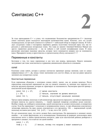 2
Синтаксис С++




За годы преподавания C++ я узнал, что подавляющее большинство программистов C++ (включая
самых опытных) редко пользуется некоторыми возможностями языка. Конечно, дело это сугубо
индивидуальное, но при всей сложности и глубине C++ небольшой обзор не повредит никому. В этой и
двух следующих главах я постараюсь выровнять уровень подготовки читателей перед тем, как пе-
реходить к действительно интересным темам. Эта глава не заменит Annotated Reference Manual или
другое справочное руководство — вы не найдете в ней полной спецификации языка. Я лишь
рассмотрю некоторые языковые средства, которые часто понимаются неверно или не понимаются
вовсе. Придержите шляпу и приготовьтесь к стремительному облету синтаксиса C++!

Переменные и константы
Болтовню о том, что такое переменные и для чего они нужны, пропускаем. Нашего внимания
заслуживают две темы: константность и сравнение динамических объектов со стековыми.

const
Ключевое слово const, которое в разных контекстах принимает разные значения, одно из самых
информативных в C++. Да, между этими значениями есть кое-что общее, но вам все равно придется
запомнить все конкретные случаи.

Константные переменные
Если переменная объявлена с ключевым словом const, значит, она не должна меняться. После
определения константной переменной вы уже не сможете изменить ее значение или передать ее в
качестве аргумента функции, которая не гарантирует ее неизменности. Рассмотрим простой пример с
константной целой переменной.
     const int j = 17;           // Целая константа
     j = 29;                     // Нельзя, значение не должно меняться
     const int i;                // Нельзя, отсутствует начальное значение

Третья строка неверна, поскольку в ней компилятору предлагается определить случайную переменную,
которую никогда не удастся изменить, — этакий странный генератор случайных целых констант.
Вообще говоря, вы сообщаете компилятору, какой конструктор он должен использовать в конкретном
случае. Если бы переменная i относилась к нетривиальному классу, то при объявлении константного
экземпляра пришлось бы явно указать конструктор и его аргументы. int — вырожденный случай,
поскольку на самом деле const int j=17; — то же, что и int j(17).
Но вот компилятор узнал, что нечто должно быть константным. Он просыпается и начинает искать
ошибки — не только фактические, но и потенциальные. Компилятор не разрешит использовать ваше
константное нечто в любом неконстантном контексте, даже если шестилетний ребенок разберется в
программе и докажет, что в ней нет ни одной ошибки.
     const i = 17;
     int& j = 1;           // Нельзя, потому что позднее j может измениться
 