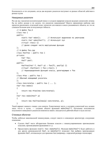 203
безопасность в тех ситуациях, когда два ведущих указателя поступают из разных областей действия и
разных пулов.

Невидимые указатели
Раз уж мы «заплатили вступительный взнос» и создали иерархию классов ведущих указателей, почему
бы не пойти дальше и не сделать эти указатели невидимыми? Вместо применения шаблона нам
придется реализовать отдельный класс указателя для каждого класса указываемого объекта, но это не
слишком большая цена за получаемую гибкость.
       // В файле foo.h
       class Foo {
       public:
              static Foo* make();           // Использует выделение по умолчанию
              static Foo* make(Pool*);      // Использует пул
              virtual ~Foo() {}
              // Далее следуют чисто виртуальные функции
       };
       // В файле foo.cpp
       class PoolFoo : public Foo {
       private:
              Foo* foo;
              Pool* pool;
       public:
              PoolFoo(Foo* f, Pool* p) : foo(f), pool(p) {}
              virtual ~PoolFoo() { foo->~Foo(); }
              // Переопределения функций класса, делегирующие к foo
       };
       class PFoo : public Foo {
       // Обычный невидимый указатель
       };
       class ConcreteFoo : public Foo { ... };
       Foo* Foo::make()
       {
              return new PFoo(new ConcreteFoo);
       }
       Foo* Foo::make(Pool* p)
       {
              return new PoolFoo(new(p) ConcreteFoo, p);
       }
Такой вариант намного «чище» для клиента. Единственное место, в котором клиентский код должен
знать что-то о пулах, — создание объекта функцией make(Pool*). Остальные пользователи
полученного невидимого указателя понятия не имеют, находится их рабочий объект в пуле или нет.

Стековые оболочки
Чтобы добиться максимальной инкапсуляции, следует внести в описанную архитектуру следующие
изменения:
   •       Сделать Pool чисто абстрактным базовым классом с инкапсулированными производными
           классами, производящими функциями и т.д.
   •       Предоставить функцию static Foo::makePool(). Функция make(Pool*) будет работать и
           для других разновидностей Pool, но makePool() позволяет Foo выбрать производящую
           функцию Pool, оптимальную для хранения Foo (например, с передачей размера экземпляра).
 