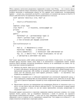 207
Обход деревьев, вычисление рекурсивных выражений в языках типа Prolog — эти и многие другие
рекурсивные алгоритмы имеют показанную структуру. Размещение локальных объектов в стеке может
ускорить выделение и освобождение памяти, но этот вариант часто непрактичен. Альтернативный
вариант — создать пул, локальный для Eval(), и уничтожить его целиком при выходе из Eval(). В
области действия Eval() все временные объекты размещаются в этом пуле.
       void* operator new(size_t size, Pool* p)
       {
              return p->Allocate(size);
       }
       template <class Type>
       class PoolP {           // Указатель, использующий пул
       private:
              Type* pointee;
       public:
              PoolP(Pool* p) : pointee(new(p) Type) {}
              ~PoolP { pointee->Type::~Type(); }
              // Все остальное для ведущих указателей
       };
       void Eval(Structure s)
       {
              Pool p;    // Объявляется в стеке!
              PoolP<Foo> foo(&p);         // Использует пул
              Eval(s.SomePart());         // Использует свой собственный пул
              f(p, s); // Вместо f(s); f будет использовать тот же пул
              // Деструктор p уничтожает все сразу
       }
Pool может представлять собой любую разновидность пула памяти. Скорее всего, это «тупой» пул,
который просто выделяет память снизу вверх и не беспокоится о возвращении памяти. Умный
указатель PoolP вызывает деструктор указываемого объекта, но не освобождает его память. На эту
тему существует множество вариантов:
   •       Обойтись без PoolP. Либо пусть пул сам вызывает деструкторы содержащихся в нем объектов
           из своего собственного деструктора (для этого все они должны иметь общий базовый класс и
           виртуальный деструктор), либо вообще не вызывайте деструкторы. (О господи! Неужели я
           сказал это? Но довольно часто такой вариант работает; главное — не хвастайтесь этим
           подвигом на семинарах по С++.)
   •       Назначить «текущий пул» в глобальной переменной или статической переменной класса, а
           затем перегрузить оператор new для использования текущего пула, каким бы он ни был. При
           этом вам не придется передавать текущий пул всем подфункциям вроде упоминавшейся выше
           f().
   •       Предоставить средства для перемещения или копирования объектов из локального пула в то
           место, где они смогут жить вне области действия Eval(). Эта тема выходит за рамки данной
           главы, а возможно, и книги, но для нее можно приспособить методику дескрипторов из
           следующей главы.
Последний вариант используется в стратегиях управления памятью настолько сложных, что голова
начинает болеть заранее, еще до подробного знакомства с темой. К счастью, все трудности
обусловлены необходимостью выбора — стоит или не стоит перемещать объекты из-за возможных
обращений к ним со стороны чего-то, пережившего данный блок. Этот вопрос не из области С++, он
скорее относится к алгоритмам и структурам данных.
 