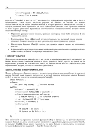 210
                 }
                 *((void**)space) = fl->top_of_list;
                 fl->top_of_list = space;
          }
Функции Allocate() и Deallocate() вызываются из перегруженных операторов new и delete
соответственно. Такой подход предельно упрощен, но работает он неплохо. Вы можете
воспользоваться им для любого сочетания классов, и он будет работать с производными классами, в
которых добавились новые переменные. Он также может использоваться в схеме управления памятью
на базе ведущих указателей. Существуют многочисленные усовершенствования, которые можно
внести в показанную основу:
      •       Ограничить размеры блоков числами, кратными некоторому числу байт, степенями 2 или
              числами Фибоначчи.
      •       Воспользоваться более эффективной структурой данных, чем связанный список списков —
              возможно, бинарным деревом или даже массивом, если диапазон размеров невелик.
      •       Предоставить функцию Flush(), которая при нехватке памяти удаляет все содержимое
              списков.
      •       В функции Allocate() при отсутствии в списке свободного места заданного размера выделить
              память под массив блоков этого размера вместо одного блока.

Подсчет ссылок
Подсчет ссылок основан на простой идее — мы следим за количеством указателей, ссылающихся на
объект. Когда счетчик становится равным 0, объект удаляется. Звучит просто, не правда ли? В
определенных условиях все действительно просто, но подсчет ссылок обладает довольно жесткими
ограничениями, которые снижают его практическую ценность.

Базовый класс с подсчетом ссылок
Начнем с абстрактного базового класса, от которого можно создать производный класс с подсчетом
ссылок. Базовый класс содержит переменную, в которой хранится количество вызовов функции
Grab() за вычетом количества вызовов функции Release().
          class RefCount {
          private:
                 unsigned long count;        // Счетчик ссылок
          public:
                 RefCount() : count(0) {}
                 RefCount(const RefCount&) : count(0) {}
                 RefCount& operator=(const RefCount&)
                       { return *this; }     // Не изменяет счетчик
                 virtual ~RefCount() {} // Заготовка
                 void Grab() { count++; }
                 void Release()
                 {
                       if (count > 0) count --;
                       if (count == 0) delete this;
                 }
          };

Пока клиентский код правильно вызывает функции Grab() и Release(), все работает абсолютно
надежно. Каждый раз, когда клиент получает или копирует адрес объекта, производного от RefCount,
он вызывает Grab(). Когда клиент гарантирует, что адрес больше не используется, он вызывает
Release(). Если счетчик падает до 0 — бац! Нет больше объекта!
 