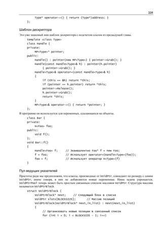 225
          Type* operator->() { return (Type*)address; }
     };


Шаблон дескриптора
Это уже знакомый нам шаблон дескриптора с подсчетом ссылок из предыдущей главы.
     template <class Type>
     class Handle {
     private:
          MP<Type>* pointer;
     public:
          Handle() : pointer(new MP<Type>) { pointer->Grab(); }
          Handle(const Handle<Type>& h) : pointer(h.pointer)
                { pointer->Grab(); }
          Handle<Type>& operator=(const Handle<Type>& h)
          {
                if (this == &h) return *this;
                if (pointer == h.pointer) return *this;
                pointer->Release();
                h.pointer->Grab();
                return *this;
          }
          MP<Type>& operator->() { return *pointer; }
     };
В программе он используется для переменных, ссылающихся на объекты.
     class Bar {
     private:
          H<Foo> foo;
     public:
          void f();
     };
     void Bar::f()
     {
          Handle<Foo> f;        // Эквивалентно Foo* f = new Foo;
          f = foo;              // Использует operator=(Handle<Type>(foo));
          foo = f;              // Использует оператор H<Type>(f)
     }


Пул ведущих указателей
Простоты ради мы предположим, что классы, производные от VoidPtr, совпадают по размеру с самим
VoidPtr; иначе говоря, в них не добавляются новые переменные. Наша задача упрощается;
VoidPtrPool теперь может быть простым связанным списком массивов VoidPtr. Структура массива
называется VoidPtrBlock.
     struct VoidPtrBlock {
          VoidPtrBlock* next;         // Следующий блок в списке
          VoidPtr slots[BLOCKSIZE];            // Массив позиций
          VoidPtrBlock(VoidPtrBlock* next_in_list) : next(next_in_list)
          {
                // Организовать новые позиции в связанный список
                for (int i = 0; i < BLOCKSIZE - 1; i++)
 