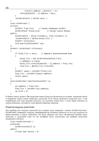 226
                     slots[i].address = &slots[i + 1];
                 slots[BLOCKSIZE - 1].address = NULL;
           }
           ~VoidPtrBlock() { delete next; }
      }
      class VoidPtrPool {
      private:
           VoidPtr* free_list;        // Список свободных VoidPtr
           VoidPtrBlock* block_size;            // Начало списка блоков
      public:
           VoidPtrPool() : block_list(NULL), free_list(NULL) {}
           ~VoidPtrPool() { delete block_list; }
           VoidPtr* Allocate();
           void Deallocate(VoidPtr* vp);
      };
      VoidPtr* VoidPtrPool::Allocate()
      {
           if (free_list == NULL)        // Выделить дополнительный блок
           {
                 block_list = new VoidPtrBlock(block_list);
                 // Добавить в список
                 block_list->slots[BLOCKSIZE – 1].address = free_list;
                 free_list = &block_list->slots[0];
           }
           VoidPtr* space = (VoidPtr*)free_list;
           free_list = (VoidPtr*)space->address;
           return space;
      }
      void VoidPtrPool::Deallocate(VoidPtr* p)
      {
           vp->address = free_list;
           free_list = (VoidPtr*)vp->address;
           vp->size = 0;
      }
В общем, ничего хитрого. При выделении нового блока мы организуем его позиции связанный список
и водружаем поверх списка свободных указателей. Если список свободных указателей пуст, а нам
потребовался еще один ведущий указатель, мы выделяем новый блок, а затем берем указатель из
списка свободных, в котором к этому времени появились вакансии.

Итератор ведущих указателей
Для перебора всех ведущих указателей мы создадим класс итератора с именем VoidPtrIterator.
VoidPtrPool возвращает итератор, перебирающий все активные указатели (то есть все указатели, не
присутствующие в списке свободных). Он будет объявлен как чисто абстрактный базовый класс,
поскольку в следующей главе тот же интерфейс будет использован для перебора указателей,
внедренных в объекты.
      class VoidPtrIterator {
      protected:
           VoidPtrIterator() {}
      public:
           virtual bool More() = 0;
 
