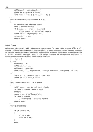 230
           HalfSpace() : next_byte(0) {}
           void* Allocate(size_t size);
           void Reinitialize() { next_byte = 0; }
      };
      void* HalfSpace::Allocate(size_t size)
      {
           // Выровнять до границы слова
           size = ROUNDUP(size);
           if (next_byte + size >= HALFSIZE)
                  return NULL;     // Не хватает памяти
           void* space = &bytes[next_byte];
           next_byte += size;
           return space;
      }


Класс Space
Общий пул представляет собой совокупность двух половин. Он также имеет функцию Allocate(),
которая в обычных ситуациях просто поручает работу активной половине. Если в активной половине
не найдется достаточно памяти, происходит переключение половин и копирование активных объектов
в другую половину функцией Swap(). Эта схема основана на предыдущем материале —
специализированном пуле VoidPtr со средствами перебора.
      class Space {
      private:
           HalfSpace A, B;
           HalfSpace* active;
           HalfSpace* inactive;
           void Swap();    // Переключить активную половину, скопировать объекты
      public:
           Space() : active(&A), inactive(&B) {};
           void* Allocate(size_t size);
      };
      void* Space::Allocate(size_t size)
      {
           void* space = active->Allocate(size);
           if (space != NULL) return space;
           Swap();
           Space = active->Allocate(size);
           if (space == NULL)
                  // Исключение – нехватка памяти
           return space;
      }
      void Space::Swap()
      {
           if (active == &A)
           {
                  active = &B;
                  inactive = &A;
           }
           else
 