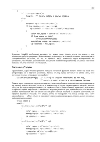 233
     {
           if (!iterator->More())
                  Swap();   // Начать работу в другую сторону
           else
           {
                  VoidPtr* vp = iterator->Next();
                  if (vp->address >= inactive &&
                      vp->address < inactive + sizeof(*inactive))
                  {
                      void* new_space = active->Allocate(size);
                      if (new_space == NULL)
                            throw(OutOfMemory());
                      memcpy(new_space, vp->address, vp->size);
                      vp->address = new_space;
                  }
           }
     }
Функцию Copy1() необходимо вызывать как можно чаще, однако делать это можно в ходе
нормальной работы программы. Новые объекты размещаются в активной половине, смешиваются со
скопированными объектами, но это не приносит вреда. Поскольку перед копированием мы
убеждаемся, что объект в данный момент находится в неактивном пространстве, созданные в активной
половине объекты остаются без изменений.

Внешние объекты
Предположим, адрес объекта пришлось передать системной функции, которая ничего не знает ни о
дескрипторах, ни о ведущих указателях. Такому объекту лучше оставаться на своем месте, пока
системная функция не завершит свою работу!
     SystemCall(&aString);       // aString не следует перемещать до тех пор,
                                 // пока его адрес остается в распоряжении системы
Прежде всего, совершенно неочевидно, как получить адрес объекта, поскольку рассматривавшиеся до
настоящего момента ведущие указатели и дескрипторы не предоставляли прямого доступа к адресам
объектов. Но даже если предположить, что такая способность была добавлена, приходится действовать
осторожно. Первое побуждение — включить в ведущий указатель флаг, показывающий, что объект не
должен перемещаться. Но тем самым вы швырнете гнилой помидор в алгоритм уплотнения; вам
придется тщательно обходить этот объект, чтобы не скопировать что-нибудь поверх него. Более
удачный выход — убрать объект из сжимаемого пространства на все время, пока он должен оставаться
на фиксированном месте.
     class Space {
     public:
           void Externalize(VoidPtr* vp)
           {
                  void* space = ::operator new(vp->size);
                  memcpy(space, vp->address, vp->size);
                  vp->address = space;
           }
           void Internalize(VoidPtr* vp)
           {
                  void* space = Allocate(vp->size);
                  memcpy(space, vp->address, vp->size);
                  ::operator delete(vp->address);
                  vp->address = space;
 