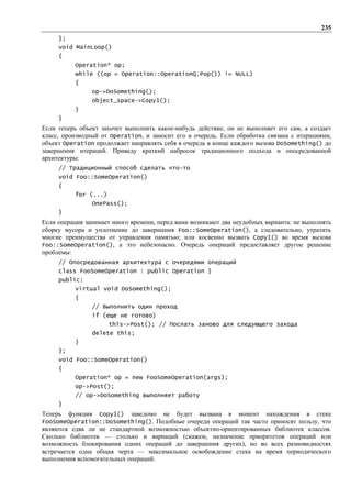 235
     };
     void MainLoop()
     {
            Operation* op;
            while ((op = Operation::OperationQ.Pop()) != NULL)
            {
                op->DoSomething();
                object_space->Copy1();
            }
     }
Если теперь объект захочет выполнить какое-нибудь действие, он не выполняет его сам, а создает
класс, производный от Operation, и заносит его в очередь. Если обработка связана с итерациями,
объект Operation продолжает направлять себя в очередь в конце каждого вызова DoSomething() до
завершения итераций. Приведу краткий набросок традиционного подхода и опосредованной
архитектуры:
     // Традиционный способ сделать что-то
     void Foo::SomeOperation()
     {
            for (...)
                OnePass();
     }
Если операция занимает много времени, перед вами возникают два неудобных варианта: не выполнять
сборку мусора и уплотнение до завершения Foo::SomeOperation(), а следовательно, утратить
многие преимущества от управления памятью; или косвенно вызвать Copy1() во время вызова
Foo::SomeOperation(), а это небезопасно. Очередь операций предоставляет другое решение
проблемы:
     // Опосредованная архитектура с очередями операций
     class FooSomeOperation : public Operation }
     public:
            virtual void DoSomething();
            {
                // Выполнить один проход
                if (еще не готово)
                        this->Post(); // Послать заново для следующего захода
                delete this;
            }
     };
     void Foo::SomeOperation()
     {
            Operation* op = new FooSomeOperation(args);
            op->Post();
            // op->DoSomething выполняет работу
     }
Теперь    функция
                Copy1() заведомо не будет вызвана в момент нахождения в стеке
FooSomeOperation::DoSomething(). Подобные очереди операций так часто приносят пользу, что
являются едва ли не стандартной возможностью объектно-ориентированных библиотек классов.
Сколько библиотек — столько и вариаций (скажем, назначение приоритетов операций или
возможность блокирования одних операций до завершения других), но во всех разновидностях
встречается одна общая черта — максимальное освобождение стека на время периодического
выполнения вспомогательных операций.
 
