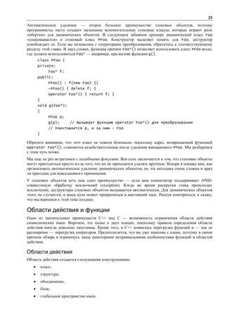25
Автоматическое удаление — второе большое преимущество стековых объектов, поэтому
программисты часто создают маленькие вспомогательные стековые классы, которые играют роль
«обертки» для динамических объектов. В следующем забавном примере динамический класс Foo
«упаковывается» в стековый класс PFoo. Конструктор выделяет память для Foo; деструктор
освобождает ее. Если вы незнакомы с операторами преобразования, обратитесь к соответствующему
разделу этой главы. В двух словах, функция operator Foo*() позволяет использовать класс PFoo везде,
где должен использоваться Foo* — например, при вызове функции g().
       class PFoo {
       private:
               Foo* f;
       public:
               PFoo() : f(new Foo) {}
               ~PFoo() { delete f; }
               operator Foo*() { return f; }
       }
       void g(Foo*);
       {
               PFoo p;
               g(p);      // Вызывает функцию operator Foo*() для преобразования
               // Уничтожается p, а за ним – Foo
       }

Обратите внимание, что этот класс не совсем безопасен, поскольку адрес, возвращаемый функцией
operator Foo*(), становится недействительным после удаления вмещающего PFoo. Мы разберемся
с этим чуть позже.
Мы еще не раз встретимся с подобными фокусами. Вся соль заключается в том, что стековые объекты
могут пригодиться просто из-за того, что их не приходится удалять вручную. Вскоре я покажу вам, как
организовать автоматическое удаление динамических объектов, но эта методика очень сложна и вряд
ли пригодна для повседневного применения.
У стековых объектов есть еще одно преимущество — если ваш компилятор поддерживает ANSI-
совместимую обработку исключений (exception). Когда во время раскрутки стека происходит
исключение, деструкторы стековых объектов вызываются автоматически. Для динамических объектов
этого не случается, и ваша куча может превратиться в настоящий хаос. Рискуя повториться, я скажу,
что мы вернемся к этой теме позднее.

Области действия и функции
Одно из значительных преимуществ C++ над С — возможность ограничения области действия
символических имен. Впрочем, это палка о двух концах, поскольку правила определения области
действия иногда довольно запутанны. Кроме того, в C++ появилась перегрузка функций и — как ее
расширение — перегрузка операторов. Предполагается, что вы уже знакомы с азами, поэтому в своем
кратком обзоре я ограничусь лишь некоторыми нетривиальными особенностями функций и областей
действия.

Области действия
Область действия создается следующими конструкциями:
   •       класс;
   •       структура;
   •       объединение;
   •       блок;
   •       глобальное пространство имен.
 