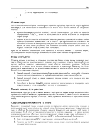 251
                }
                // Иначе перемещение уже состоялось
           }
     }


Оптимизация
Только что описанный алгоритм способен резко тормозить программу при каждом запуске функции
Scavenge(). Для оптимизации по отдельности или вместе могут использоваться два следующих
подхода:
   1. Функция Scavenge() работает поэтапно, а не как единая операция. Для этого вам придется
      модифицировать Copy1(), чтобы ее последовательный аналог вызывался до завершения
      сборки мусора.
   2. Ведение отдельных списков используемых ведущих указателей для каждой половины вместо
      перебора содержимого VoidPtrPool для их поиска. При перемещении каждого объекта из
      неактивной половины в активную ведущий указатель также перемещается из одного списка в
      другой. В конце цикла уплотнения для неактивной половины остается список лишь тех
      ведущих указателей, которые должны быть уничтожены.
Вряд ли эти варианты оптимизации стоит применять в реальных проектах — особенно второй,
поскольку ведение списков потребует значительно больших затрат памяти и быстродействия.

Внешние объекты
Объекты, которые существуют за пределами пространства сборки мусора, слегка усложняют нашу
задачу. Объекты внутри пространства могут ссылаться на эти «внешние» объекты. Само по себе это не
вызовет проблем, поскольку перемещаются только объекты неактивной половины. Проблемы
возникают в ситуациях, когда внешние объекты ссылаются на внутренние. Вероятно, они будут
использовать дескрипторы, но это заметно повысит сложность алгоритма сборки мусора/уплотнения.
Потребуются следующие изменения:
   1. Каждый внешний объект также должен обладать средствами перебора указателей и соблюдать
      правило «дескрипторы повсюду», по крайней мере для ссылок на внутренние объекты.
   2. Каждый внешний объект во время очередного прохода должен уметь помечать себя как
      просмотренный.
   3. Если объект в функции Copy1() является внешним и непомеченным, он помечается, а его
      итератор заносится в стек, но сам объект при этом не перемещается.

Множественные пространства
Когда базовая структура будет налажена, объекты в пространстве сборки мусора можно без особых
проблем объединить с объектами, управляемыми другими средствами. Главное — чтобы все объекты
сотрудничали в процессе перебора указателей. Способ управления объектом легко определяется по его
адресу.

Сборка мусора и уплотнение на месте
Решения из предыдущей главы, которые помогли нам превратить схему «дескрипторы повсюду» в
уплотнение на месте, можно применить и в данной схеме. Это позволит организовать сборку мусора на
месте и обойтись без копирования объектов в памяти. Существуют два варианта этой схемы: с
уплотнением и без. В обоих случаях используется алгоритм пометки и удаления — на первом проходе
определяются доступные объекты, а на втором происходит сборка мусора и при необходимости —
уплотнение. Алгоритм предполагает, что в класс VoidPtr добавлен специальный «бит пометки»:
   1. Снять пометку со всех VoidPtr, отсутствующих в списке свободных указателей.
   2. Пометить все VoidPtr с ненулевым счетчиком ссылок; то есть пометить объекты, доступные
      непосредственно из стека.
 