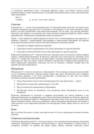 27
к статическим переменным класса. Следующий фрагмент верен, хотя бедные читатели вашей
программы придут в такое замешательство, что подобное можно проделывать только в последний день
перед увольнением:
       Foo f;
       f.Gfn();        // То же, что и Foo::GFn();


Структуры
Структура в C++ — почти что полноценный класс. Со структурой можно делать все, что можно делать
с классом. Например, структуры могут участвовать в наследовании; в них можно объявлять секции
public, private, protected и даже виртуальные функции. Тем не менее, для структур действуют
несколько иные правила: по умолчанию все члены считаются открытыми (public), чтобы готовые
программы на С не приходилось переписывать заново под каноны C++.
Теория — вещь хорошая, но давайте вернемся на землю. Стоит ли демонстрировать свою «крутизну» и
объявлять структуру с множественным наследованием и виртуальными функциями? На практике
структуры используются вместо классов лишь при соблюдении следующих условий:
   •    Структура не содержит виртуальных функций.
   •    Структура не является производной от чего-либо, кроме разве что другой структуры.
   •    Структура не является базовой для чего-либо, кроме разве что другой структуры.
Нормальные программисты C++ обычно используют структуры лишь для маленьких удобных наборов
данных с тривиальными функциями. В частности, структуры часто используются в ситуациях, когда
объект C++ должен быть совместим на битовом уровне с внешней структурой данных (особенно со
структурами С). При этом можно запросто объявлять конструкторы и невиртуальные функции (осо-
бенно тривиальные встроенные), поскольку для них не создается v-таблица, которая могла бы
нарушить битовую совместимость.

Объединения
Объединения C++ почти не отличаются от объединений С. Они позволяют сэкономить несколько байт
за счет наложения различных структур данных поверх друг друга. Объединения могут содержать
невиртуальные функции, в том числе конструкторы и деструкторы, но при этом они должны
подчиняться довольно жестким ограничениям:
   •    Члены объединения не могут иметь конструкторов (хотя само объединение — может).
   •    Объединение не может быть производным от чего-либо.
   •    Ничто не может быть производным от объединения.
   •    Деструкторы членов не вызываются, хотя деструктор самого объединения, если он есть,
        вызывается.
Поскольку объединения не участвуют в иерархии наследования, нет смысла объявлять в них
виртуальные функции или защищенные члены. Члены объединений разрешается объявлять закрытыми
(private) или открытыми (public). Объединения пригодятся лишь тогда, когда вам действительно
нужно сэкономить память, когда вы не собираетесь делать объединение производным или базовым, а
также включать в него виртуальные функции или конструкторы. Иначе говоря, пользы от них не так
уж много.

Блоки
Все, что стоило бы сказать о блоках, уже известно вам из С или из предыдущего описания стековых
объектов.

Глобальные пространства имен
Глобальные пространства имен C++ настолько сложны, что в моем представлении процесс компиляции
глобальных конструкций напоминает магический ритуал с дымом благовоний и пением мантр. Я
постараюсь изложить эти правила как можно проще. Область действия глобальных типов
 