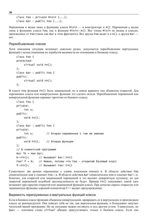 30
     class Foo : private Mixin {...};
     class Bar : public Foo {...};

Переменная х видна лишь в функциях класса Mixin — в конструкторе и А(). Переменная у видна
лишь в функциях класса Foo, как и функция Mixin::A(). Все члены Mixin не видны в классах,
производных от Foo (таких как Ваr в этом фрагменте). Все друзья Foo видят х и А(), а друзья Bar —
нет.

Переобъявление членов
Хотя описанная ситуация возникает довольно редко, допускается переобъявление виртуальных
функций с целью изменения их атрибутов видимости по отношению к базовому классу.
     class Foo {
     protected:
           virtual void Fn();
     };
     class Bar : public Foo {
     public:
           virtual void Fn();
     };

В классе Foo функция Fn() была защищенной, но в новом варианте она объявлена открытой. Для
переменных класса или невиртуальных функции это сделать нельзя. Переобъявление переменной или
невиртуальной функции скрывает прототип из базового класса.
     class Foo {
     private:
           int x;
     public:
           void Fn();
     };
     class Bar : public Foo {
     private:
           int x;           // Вторая переменная с тем же именем
     public:
           void Fn();       // Вторая функция
     };
     // В клиентской программе
     Bar *b = new Bar;
     b->Fn();         // Вызывает Bar::Fn()
     Foo* f = b;      // Можно, потому что Foo – открытый базовый класс
     f->Fn();         // Вызывает Foo::Fn()

Существуют две разные переменные с одним локальным именем х. В области действия Foo
символическое имя х означает Foo::х. В области действия Bar символическое имя х означает Ваr::х.
Конечно, для открытой или защищенной переменной х это вызовет невероятную путаницу, но для
закрытой переменной подобной двусмысленности не будет. Пример Fn() показывает, какой хаос
возникает при скрытии открытой или защищенной функции класса. При попытке скрыть открытую или
защищенную функцию хороший компилятор C++ выдает предупреждение.

Видимость перегруженных и виртуальных функций класса
Если в базовом классе функция объявлена невиртуальной, превращать ее в виртуальную в производном
классе не рекомендуется. Она поведет себя не так, как виртуальная функция, и безнадежно запутает
читателей вашей программы. Но на ситуацию можно взглянуть и под другим углом. Удивительно, но
факт — ключевое слово virtual обязано присутствовать только в базовом классе. Если оно
 