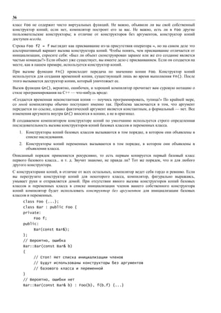 36
класс Foo не содержит чисто виртуальных функций. Не важно, объявили ли вы свой собственный
конструктор копий; если нет, компилятор построит его за вас. Не важно, есть ли в Foo другие
пользовательские конструкторы; в отличие от конструкторов без аргументов, конструктор копий
доступен всегда.
Строка Foo f2 = f выглядит как присваивание из-за присутствия оператора =, но на самом деле это
альтернативный вариант вызова конструктора копий. Чтобы понять, чем присваивание отличается от
инициализации, спросите себя: «Был ли объект сконструирован заранее или же его создание является
частью команды?» Если объект уже существует, вы имеете дело с присваиванием. Если он создается на
месте, как в пашем примере, используется конструктор копий.
При вызове функции Fn() происходит передача по значению копии Foo. Конструктор копий
используется для создания временной копии, существующей лишь во время выполнения Fn(). После
этого вызывается деструктор копии, который уничтожает ее.
Вызов функции Gn(), вероятно, ошибочен, и хороший компилятор прочитает вам суровую нотацию о
стиле программирования на C++ — что-нибудь вроде:
«Создается временная неконстантная копия — поучись программировать, тупица!» По крайней мере,
со мной компиляторы обычно поступают именно так. Проблема заключается в том, что аргумент
передается по ссылке, однако фактический аргумент является константным, а формальный — нет. Все
изменения аргумента внутри Gn() вносятся в копию, а не в оригинал.
В создаваемом компилятором конструкторе копий по умолчанию используется строго определенная
последовательность вызова конструкторов копий базовых классов и переменных класса.
     1. Конструкторы копий базовых классов вызываются в том порядке, в котором они объявлены в
        списке наследования.
     2. Конструкторы копий переменных вызываются в том порядке, в котором они объявлены в
        объявлении класса.
Описанный порядок применяется рекурсивно, то есть первым копируется первый базовый класс
первого базового класса... и т. д. Звучит знакомо, не правда ли? Тот же порядок, что и для любого
другого конструктора.
С конструкторами копий, в отличие от всех остальных, компилятор ведет себя гордо и ревниво. Если
вы перегрузите конструктор копий для некоторого класса, компилятор, фигурально выражаясь,
умывает руки и отправляется домой. При отсутствии явного вызова конструкторов копий базовых
классов и переменных класса в списке инициализации членов вашего собственного конструктора
копий компилятор будет использовать конструктор без аргументов для инициализации базовых
классов и переменных.
      class Foo {...};
      class Bar : public Foo {
      private:
            Foo f;
      public:
            Bar(const Bar&);
      };
      // Вероятно, ошибка
      Bar::Bar(const Bar& b)
      {
            // Стоп! Нет списка инициализации членов
            // Будут использованы конструкторы без аргументов
            // базового класса и переменной
      }
      // Вероятно, ошибки нет
      Bar::Bar(const Bar& b) : Foo(b), f(b.f) {...}
 