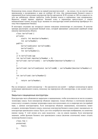 37
Компилятор очень сильно обидится на первый конструктор копий — так сильно, что он спустит ваше
произведение в мусоропровод и даже не сообщит об этом. Для инициализации базового класса и
переменной будет использован конструктор Foo без аргументов. В 99 случаях из 100 это совсем не то,
чего вы добивались; обычно требуется, чтобы базовые классы и переменные тоже копировались.
Вероятно, второй вариант правилен. Базовый класс и переменная присутствуют в списке
инициализации членов, поэтому будут вызваны их конструкторы копий (компилятор преобразует b к
типу Foo в выражении Foo(b)).
В некоторых ситуациях вас интересует именно поведение компилятора по умолчанию. В качестве
примера рассмотрим следующий базовый класс, который присваивает уникальный серийный номер
каждому производному объекту.
     class Serialized {
     private:
           static int NextSerialNumber;
           int serialNumber;
     public:
           Serialized(const Serialized&);
           Serialized();
           int SerialNumber();
     };
     // В Serialized.cpp
     int Serialized::NextSerialNumber = 0;
     Serialized::Serialized() : serialNumber(NextSerialNumber++)
     {
     }
     Serialized::Serialized(const Serialized&) : serialNumber(NextSerialNumber++)
     {
     }
     int Serialized::SerialNumber()
     {
           return serialNumber;
     }

Нac не интересует, какой конструктор — без аргументов или копий — выберет компилятор во время
компиляции производного класса, поскольку мы перегрузили оба конструктора, и они делают одно и
то же.

Закрытые и защищенные конструкторы
Конструкторы часто объявляются закрытыми и защищенными, чтобы пользователи не могли создавать
экземпляры класса. Если конструктор объявлен закрытым; только обычные и статические функции
класса могут создавать стековые экземпляры класса или использовать его в операторе new (по крайней
мере, с данным конструктором). Если конструктор объявлен защищенным, пользователь может
создавать экземпляры базового класса, поскольку конструктор базового класса может «вызываться» из
конструктора производного класса. Пусть для этого потребуется некоторое воображение, но семантика
именно такова. У этой логики есть один недостаток - она не совсем надежна. Если конструктор
защищен, любая функция базового или производного класса (включая статические) может создать
экземпляр базового класса.
     class Foo {
     protected:
           Foo();
     };
 