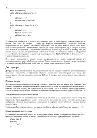 40
     Foo* aGlobalFoo;
     void Library::OpenLibrary()
     {
           aGlobal = 17;
           aGlobalFoo = new Foo;
     }
     void Library::CloseLibrary()
     {
           aGlobal = 0;
           delete aGlobalFoo;
           aGlobalFoo = NULL;
     }

К этому нужно привыкнуть. А происходит следующее: файл .h компилируется со множеством других
файлов .срр, один из которых - Library.cpp. Порядок инициализации глобальных объектов,
встречающихся в этих файлах, предсказать невозможно. Тем не менее, каждый из них будет иметь
свою статическую копию LibraryDummy. При каждой инициализации файла .срр, в который включен
файл Library.h, конструктор LibraryDummy увеличивает счетчик. При выходе из main() или при
вызове exit() файлы .срр уничтожают глобальные объекты и уменьшают счетчик в деструкторе
LibraryDummy. Конструктор и деструктор гарантируют, что OpenLibrary() и CloseLibrary()
будут вызваны ровно один раз.
Этот прием приписывается многим разным программистам, но самый известный пример его
использования встречается в библиотеке iostream. Там он инициализирует большие структуры данных,
с которыми работает библиотека, ровно один раз и лишь тогда, когда это требуется.

Деструкторы
Деструкторы вызываются каждый раз, когда стековый объект выходит из области действия (включая
анонимные экземпляры и временные объекты, создаваемые компилятором) или когда для
динамического объекта вызывается оператор delete. К деструкторам относится ряд малоизвестных
фактов.

Порядок вызова
Деструкторы гарантированно вызываются в порядке, обратном порядку вызова конструкторов. Это
означает, что сначала вызывается тело конструктора объекта, затем деструкторы переменных класса в
порядке, обратном порядку их перечисления в объявлении класса, и наконец деструкторы базовых
классов, начиная с последнего в списке наследования и кончая первым базовым первого базового и т.д.

Уничтожение глобальных объектов
Если от разговоров об инициализации глобальных объектов у вас закружилась голова, могу вас
обрадовать. Если разработчик вашего компилятора справился со своей работой, деструкторы
глобальных объектов гарантированно вызываются в порядке, точно обратном порядку вызова
конструкторов.
Глобальные объекты уничтожаются при выходе из области действия main() или при вызове exit().

Невиртуальные деструкторы
C++ выбирает вызываемый деструктор по типу указателя на объект. Если указатель имеет тип base*
(указатель на базовый класс), возникнут проблемы, если только деструктор класса не виртуален.
     class Foo {
     public:
           ~Foo();
     };
 
