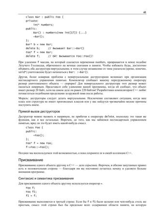 41
     class Bar : public Foo {
     private:
           int* numbers;
     public:
           Bar() : numbers(new int[17]) {...}
           ~Bar();
     };
     Bar* b = new Bar;
     delete b;        // Вызывает Bar::~Bar()
     Foo* f = new Bar;
     delete f;        // Ой! Вызывается Foo::Foo()!

При удалении f массив, на который ссылается переменная numbers, превращается в некое подобие
Летучего Голландца, обреченного на вечные скитания в памяти. Чтобы избежать беды, достаточно
объявить оба деструктора виртуальными; в этом случае независимо от типа указателя (кроме, конечно,
void*) уничтожение будет начинаться с Bar: :~Ваг().
Другая, более коварная проблема с невиртуальными деструкторами возникает при организации
нестандартного управления памятью. Компилятор сообщает вашему перегруженному оператору
размер уничтожаемого объекта — сюрприз! Для невиртуального деструктора этот размер может
оказаться неверным. Представьте себе удивление вашей программы, когда ей сообщат, что объект
имеет размер 20 байт, хотя на самом деле он равен 220 байтам! Разработчики компиляторов C++ любят
похвастаться подобными проделками за кружкой пива после работы.
Мораль: деструкторы следует делать виртуальными. Исключение составляют ситуации, когда ваш
класс или структура не имеет производных классов или у вас найдутся чрезвычайно веские причины
поступить иначе.

Прямой вызов деструкторов
Деструктор можно вызвать и напрямую, не прибегая к оператору delete, поскольку это такая же
функция, как и все остальные. Впрочем, до того, как мы займемся нестандартным управлением
памятью, вряд ли это будет иметь какой-нибудь смысл.
     class Foo {
     public:
           ~Foo();
     };
     Foo* f = new Foo;
     f->Foo::~Foo();

Позднее мы воспользуемся этой возможностью, а пока сохраните ее в своей коллекции C++.

Присваивание
Присваивание одного объекта другому в C++ — дело серьезное. Впрочем, в обилии запутанных правил
есть и положительная сторона — благодаря им вы постоянно остаетесь начеку и уделяете больше
внимания программе.

Синтаксис и семантика присваивания
Для присваивания одного объекта другому используется оператор =.
     Foo f;
     Foo f1;
     f1 = f;

Присваивание выполняется в третьей строке. Если бы f и f1 были целыми или чем-нибудь столь же
простым, смысл этой строки был бы предельно ясен: содержимое области памяти, на которую
 
