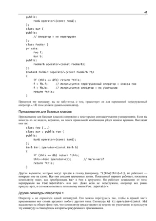 45
     public:
          Foo& operator=(const Foo&);
     };
     class Bar {
     public:
          // Оператор = не перегружен
     };
     class FooBar {
     private:
          Foo f;
          Bar b;
     public:
          FooBar& operator=(const FooBar&);
     };
     FooBar& FooBar::operator=(const FooBar& fb)
     {
          if (this == &fb) return *this;
          f = fb.f;        // Используется перегруженный оператор = класса Foo
          f = fb.b;        // Используется оператор = по умолчанию
          return *this;
     }

Применяя эту методику, вы не заботитесь о том, существует ли для переменной перегруженный
оператор =. Об этом должен думать компилятор.

Присваивание для базовых классов
Присваивание для базовых классов сопряжено с некоторыми синтаксическими ухищрениями. Если вы
никогда их не видели, вероятно, на поиск правильной комбинации уйдет немало времени. Выглядит
она так:
     class Foo {...}
     class Bar : public Foo {
     public:
          Bar& operator=(const Bar&);
     };
     Bar& Bar::operator=(const Bar& b)
     {
          if (this == &b) return *this;
          this->Foo::operator=(b);             // Чего-чего?
          return *this;
     }

Другие варианты, которые могут придти в голову (например, *((Foo)this)=b;), не работают —
поверьте мне на слово. Все они создают временные копии. Показанный вариант работает, поскольку
компилятор знает, как преобразовать Bar в Foo в аргументе. Он работает независимо от того,
перегружали вы Foo::operator= или нет. Даже если не перегружали, оператор все равно
присутствует, и его можно вызвать по полному имени Foo::operator=.

Другие сигнатуры оператора =
Оператор = не ограничен одной сигнатурой. Его можно перегрузить так, чтобы в правой части
присваивания мог стоять аргумент любого другого типа. Сигнатура Х& X::operator=(const Х&)
выделяется на общем фоне тем, что компилятор предоставляет ее версию по умолчанию и использует
эту сигнатуру в стандартном алгоритме рекурсивного присваивания.
 