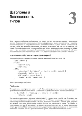 3
Шаблоны и
безопасность
типов




Хотя стандарты шаблонов опубликованы уже давно, они все еще распространены недостаточно
широко. Конечно, трудно использовать нечто, не поддерживаемое вашим компилятором, — наверное,
это первая причина, по которой большинство программистов C++ не умеет работать с шаблонами. К
счастью, сейчас все основные компиляторы уже вошли в двадцатый век, так что эта проблема уже
отпала. Остается лишь понять, что такое шаблон, как обойти все синтаксические ловушки, но прежде
всего — для чего он все-таки нужен. Эта глава не ограничивается обзором синтаксиса. В ней также
рассматриваются основы безопасности типов в C++, причем особое внимание уделяется шаблонам.

Что такое шаблоны и зачем они нужны?
Интерфейс простого класса-коллекции (на примере связанного списка) выглядит так:
     class ListNode {
     private:
           ListNode* next;
           void* data;
     public:
           ListNode(void* d, ListNode* n = NULL) : next(n), data(d) {}
           ~ListNode() { delete next; }
           void* Data() { return data; }
           ListNode* Next() { return next; }
     };

Заметили что-нибудь особенное?

Проблемы
Прежде всего, в глаза бросаются все эти void*. И вы, и я прекрасно знаем, что на самом деле за ними
кроется нечто совершенно иное. Где-то в клиентском коде придется сделать что-нибудь подобное:
     for (ListNode* n = listHead; n != NULL; n = n->Next())
           f((Foo*)n->Data());

Иначе говоря, вам придется постоянно приводить void* к конкретному типу Но как убедиться в том,
что полученный указатель действительно имеет тип Foo*? Здесь придется рассчитывать только на
себя, потому что компилятор со словами «Надеюсь, ты знаешь, что делаешь» умывает руки. Допустим,
вы уверены, что ваше использование класса надежно по отношению к типам. Но можно ли
гарантировать, что другой программист не выкинет какую-нибудь глупость и не занесет в коллекцию
объект другого типа? Если вы свято верите в это, я рекомендую держаться подальше от рискованных
инвестиций и вложить деньги в правительственные бумаги, вряд ли вам повезет в этой жизни.
 